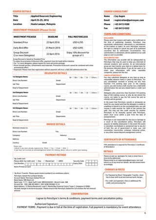6
By Credit Card:
Please debit my credit card: Visa MasterCard AMEX Security Code:
Card Number: Expiry Date:
Name Printed on Card:
By Direct Transfer: Please quote invoice number(s) on remittance advice
PetroSync Global Pte Ltd Bank Details:
Account Name: PetroSync Global Pte Ltd
Bank Name: DBS Bank Ltd
Bank Code: 7171—Bank Swift Code: DBSSSGSGXXX—Branch Code: 288
Account No: SGD: 288-901898-0 USD: 0288-002682-01-6
Bank Address: 12 Marina Boulevard, Level 3. Marina Bay Financial Centre Tower 3. Singapore 018982.
All bank charges to be borne by payer. Please ensure that PetroSync Global Pte Ltd receives the full invoiced
amount.
Title : Applied Reservoir Engineering
Date : April 25-29, 2016
Location : Kuala Lumpur, Malaysia
COURSE DETAILS
INVESTMENT PACKAGE DEADLINE FULL MASTERCLASS
Standard Price 22 April 2016 USD 4,295
Early Bird Offer 25 March 2016 USD 4,095
Group Discount
(3 or more Delegates)
22 April 2016
Enjoy 10% discount for
groups of 3
INVESTMENT PACKAGES (Please Circle)
Group Discount is based on Standard Price
*To enjoy the promotion & discount offer, payment must be made before dateline
* For 7 or more delegates, please inquire for more attractive package.
* Prices include lunches, refreshments and materials. Promotion & discount cannot be combined with other
promotional offers.
* Important: Please note that registration without payment will incur a SGD 200 administration fee.
COURSE CONSULTANT
Name : Cay Aagen
Email : registration@petrosync.com
Phone : +65 6415 4500
Fax : +65 6415 4322
TERMS AND CONDITIONS
DISCLAIMER
Please note that trainers and topics were confirmed at
the time of publishing; however, PetroSync may
necessitate substitutions, alterations or cancellations
of the trainers or topics. As such, PetroSync reserves
the right to change or cancel any part of its published
courseme due to unforeseen circumstances. Any
substitutions or alterations will be updated on our web
page as soon as possible.
DATA PROTECTION
The information you provide will be safeguarded by
PetroSync that may be used to keep you informed of
relevant products and services. As an international
group we may transfer your data on a global basis for
the purpose indicated above. If you do not want us to
share your information with other reputable
companies, please tick this box
CANCELLATION POLICY
You may substitute delegates at any time as long as
reasonable advance notice is given to PetroSync. For
any cancellation received in writing not less than
fourteen (14) working days prior to the training
course, you will receive credit voucher less a SGD $200
administration fee and any related bank or credit card
charges.
Delegates who cancel less than fourteen (14) working
days of the training course, or who do not attend the
course, are liable to pay the full course fee and no
refunds will be granted.
In the event that PetroSync cancels or postpones an
event for any reason and that the delegate is unable or
unwilling to attend in on the rescheduled date, you will
receive a credit voucher for 100% of the contract fee
paid. You may use this credit voucher for another
PetroSync to be mutually agreed with PetroSync,
which must occur within a year from the date of
postponement.
PetroSync is not responsible for any loss or damage as
a result of the cancellation policy. PetroSync will
assume no liability whatsoever in the event this event
is cancelled, rescheduled or postponed due to any Act
of God, fire, act of government or state, war, civil
commotion, insurrection, embargo, industrial action,
or any other reason beyond management control.
CERTIFICATE OF ATTENDANCE
70% attendance is required for PetroSync’s Certificate
of Attendance
DETAILS
Please accept our apologies for mail or email that is
incorrectly addressed.
Please email us at registration@petrosync.com and
inform us of any incorrect details. We will amend them
accordingly.
CHARGES & FEE(S)
- For Payment by Direct Telegraphic Transfer, client
has to bear both local and oversea bank charges.
- For credit card payment, there is additional 4%
credit card processing fee.
1st Delegate Name:
Direct Line Number: Email:
Job Title: Department:
Head of Department:
Mr Mrs Ms Dr Others
2nd Delegate Name:
Direct Line Number: Email:
Job Title: Department:
Head of Department:
Mr Mrs Ms Dr Others
3rd Delegate Name:
Direct Line Number: Email:
Job Title: Department:
Head of Department:
Mr Mrs Ms Dr Others
Attention Invoice to:
Direct Line Number: Fax:
Company: Industry:
Address: Postcode:
Country: Email:
Please note:
- Indicate if you have already registered by Phone Fax Email Web
- If you have not received an acknowledgement before the training, please call us to confirm your booking.
CONFIRMATION
I agree to PetroSync’s terms & conditions, payment terms and cancellation policy.
Authorized Signature:
PAYMENT TERMS : Payment is due in full at the time of registration. Full payment is mandatory for event attendance.
PAYMENT METHOD
INVOICE DETAILS
DELEGATES DETAILS
 