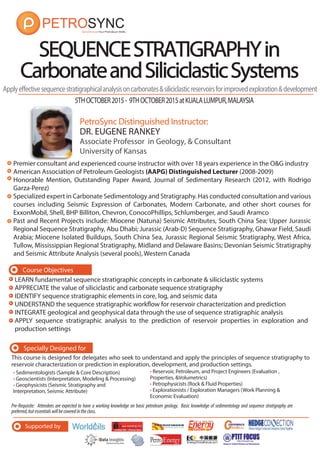 Supported by
5THOCTOBER2015- 9THOCTOBER2015atKUALALUMPUR,MALAYSIA
PetroSync Distinguished Instructor:
SEQUENCESTRATIGRAPHYSEQUENCESTRATIGRAPHYinin
CarbonateandSiliciclasticSystemsCarbonateandSiliciclasticSystems
DR. EUGENE RANKEY
Associate Professor in Geology, & Consultant
University of Kansas
LEARN fundamental sequence stratigraphic concepts in carbonate & siliciclastic systems
APPRECIATE the value of siliciclastic and carbonate sequence stratigraphy
IDENTIFY sequence stratigraphic elements in core, log, and seismic data
UNDERSTAND the sequence stratigraphic workflow for reservoir characterization and prediction
INTEGRATE geological and geophysical data through the use of sequence stratigraphic analysis
APPLY sequence stratigraphic analysis to the prediction of reservoir properties in exploration and
production settings
Applyeffectivesequencestratigraphicalanalysisoncarbonates&siliciclasticreservoirsforimprovedexploration&development
Course Objectives
Premier consultant and experienced course instructor with over 18 years experience in the O&G industry
American Association of Petroleum Geologists (AAPG) Distinguished Lecturer (2008-2009)
Honorable Mention, Outstanding Paper Award, Journal of Sedimentary Research (2012, with Rodrigo
Garza-Perez)
Specialized expert in Carbonate Sedimentology and Stratigraphy. Has conducted consultation and various
courses including Seismic Expression of Carbonates, Modern Carbonate, and other short courses for
ExxonMobil, Shell, BHP Billiton, Chevron, ConocoPhillips, Schlumberger, and Saudi Aramco
Past and Recent Projects include: Miocene (Natuna) Seismic Attributes, South China Sea; Upper Jurassic
Regional Sequence Stratigraphy, Abu Dhabi; Jurassic (Arab-D) Sequence Stratigraphy, Ghawar Field, Saudi
Arabia; Miocene Isolated Buildups, South China Sea, Jurassic Regional Seismic Stratigraphy, West Africa,
Tullow, Mississippian Regional Stratigraphy, Midland and Delaware Basins; Devonian Seismic Stratigraphy
and Seismic Attribute Analysis (several pools), Western Canada
Pre-Requisite: Attendees are expected to have a working knowledge on basic petroleum geology. Basic knowledge of sedimentology and sequence stratigraphy are
preferred,butessentialswillbecoveredintheclass.
• Sedimentologists (Sample & Core Description)
• Geoscientists (Interpretation, Modeling & Processing)
• Geophysicists (Seismic Stratigraphy and
Interpretation, Seismic Attribute)
Specially Designed for
This course is designed for delegates who seek to understand and apply the principles of sequence stratigraphy to
reservoir characterization or prediction in exploration, development, and production settings.
i lt t
• Reservoir, Petroleum, and Project Engineers (Evaluation ,
Properties, &Volumetrics)
• Petrophysicists (Rock & Fluid Properties)
• Explorationists / Exploration Managers (Work Planning &
Economic Evaluation)
 