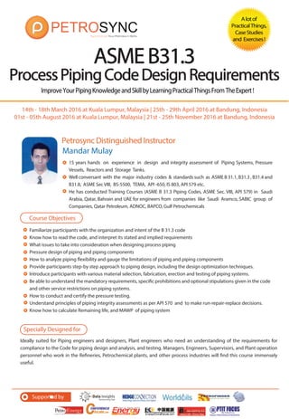 Specially Designed for
Ideally suited for Piping engineers and designers, Plant engineers who need an understanding of the requirements for
compliance to the Code for piping design and analysis, and testing. Managers, Engineers, Supervisors, and Plant operation
personnel who work in the Refineries, Petrochemical plants, and other process industries will find this course immensely
useful.
Supported by
ImproveYourPipingKnowledgeandSkillbyLearningPracticalThingsFromTheExpert!
Petrosync Distinguished Instructor
ASMEB31.3
ProcessPipingCodeDesignRequirements
Alotof
PracticalThings,
CaseStudies
and Exercises!
Mandar Mulay
Course Objectives
15 years hands on experience in design and integrity assessment of Piping Systems, Pressure
Vessels, Reactors and Storage Tanks.
Well conversant with the major industry codes & standards such as ASME B 31.1, B31.3 , B31.4 and
B31.8, ASME Sec VIII, BS-5500, TEMA, API -650, IS 803, API 579 etc.
He has conducted Training Courses (ASME B 31.3 Piping Codes, ASME Sec. VIII, API 579) in Saudi
Arabia, Qatar, Bahrain and UAE for engineers from companies like Saudi Aramco, SABIC group of
Companies, Qatar Petroleum, ADNOC, BAPCO, Gulf Petrochemicals
Familiarize participants with the organization and intent of the B 31.3 code
Know how to read the code, and interpret its stated and implied requirements
What issues to take into consideration when designing process piping
Pressure design of piping and piping components
How to analyze piping flexibility and gauge the limitations of piping and piping components
Provide participants step-by step approach to piping design, including the design optimization techniques.
Introduce participants with various material selection, fabrication, erection and testing of piping systems.
Be able to understand the mandatory requirements, specific prohibitions and optional stipulations given in the code
and other service restrictions on piping systems.
How to conduct and certify the pressure testing.
Understand principles of piping integrity assessments as per API 570 and to make run-repair-replace decisions.
Know how to calculate Remaining life, and MAWP of piping system
14th - 18th March 2016 at Kuala Lumpur, Malaysia | 25th - 29th April 2016 at Bandung, Indonesia
01st - 05th August 2016 at Kuala Lumpur, Malaysia | 21st - 25th November 2016 at Bandung, Indonesia
 