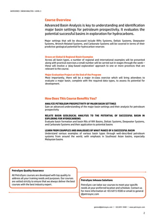 2
Major settings that will be discussed include Rifts Systems, Deltaic Systems, Deepwater
Systems, Wrench-Related Systems, and Carbonate Systems will be covered in terms of their
predictive geological potential for hydrocarbon reserves
GEOSCIENCE | BASIN ANALYSIS—LEVEL 3
How Does This Course Benefits You?
PetroSync Quality Assurance
All PetroSync courses are developed with top quality to
address all your training needs and purposes. Our courses
are vetted strictly to ensure that we always deliver the best
courses with the best industry expert.
ANALYZE PETROLEUM PROSPECTIVITY OF MAJOR BASIN SETTINGS
Gain an advanced understanding of the major basin settings and their analysis for petroleum
prospectivity
RELATE BASIN GEOLOGICAL ANALYSIS TO THE POTENTIAL OF SUCCESSFUL BASIN IN
EXPLORING FOR HYDROCARBONS
Evaluate basin formation and basin fills of Rift Basins, Deltaic Systems, Deepwater Systems,
and Carbonate Systems and their application to potential basins
LEARN FROM EXAMPLES AND ANALOGUES OF WHAT MAKES OF A SUCCESSFUL BASIN
Understand various examples of various basin types through well-described petroleum
systems from around the world, with emphasis in Southeast Asian basins, especially
Malaysian basins
PetroSync Inhouse Solutions
PetroSync can tailor our courses to meet your specific
needs at your preferred location and schedule. Contact us
for more information at +65 6415 4500 or email to general
@petrosync.com
Advanced Basin Analysis is key to understanding and identification
major basin settings for petroleum prospectivity. It evaluates the
potential successful basins in exploration for hydrocarbons.
general@petrosync.com | +65 6451 4500 | www.petrosync.com
Course Overview
Draws on Global & Regional Basin Examples
Across all basin types, a number of regional and international examples will be presented
along with practical exercises a small number will be carried out in stages through the week –
these will involve a ‘play-based exploration’ approach to one or more provinces that are
relevant to the course.
Major Evaluation Project at the End of the Program
Most importantly, there will be a major in-class exercise which will bring attendees to
evaluate a major basin, complete with the required data types, to assess its potential for
development.
 