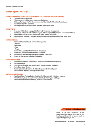 4
GEOSCIENCE | BASIN ANALYSIS—LEVEL 3
Course Agenda — 5 Days
general@petrosync.com | +65 6451 4500 | www.petrosync.com
SEDIMENTARY BASINS, PETROLEUM SYSTEMS AND PLAYS, EVOLUTION AND RELATIONSHIPS
 Short Recap With Definitions
 The Importance Of Play-Based Exploration Evaluation
 Methods For Capturing Petroleum System And Play Data, And Their Use As Analogues
 Basin Formation And Basin Fills
 Relating Potential Successful Basin In Hydrocarbon Exploration
RIFT SYSTEMS:
 Overview Of Rift Basin Geology With Review Of Parameter Development
 Families Of Petroleum Rich Rift Basin- Types, With Examples Of Exploration &Development Issues
 Example And Discussion On The Continental And Oceanic Rift Basins
 Discussion On The Source Rock/Kitchen Potential And It S Comparison To Other Basin Types
DELTAIC SYSTEMS:
 Common Characteristics Of Tertiary Delta Systems
- Source
- Reservoir
- Seal
- Traps
 Baram Delta, Evolution And Petroleum Occurrence
 Niger Delta, Evolution And Petroleum Occurrence
 Comparisons With Mahakam Delta, Gulf Of Mexico, Nile Delta
 Issues On Overpressue In Deltaic Exploration
DEEPWATER SYSTEMS:
 Deep Water Fold Belts And Variety Of Reservoir Facies With Example Fields
 NW Sabah Margin
 West African, Brazilian And Gulf Of Mexico Basins, Including Salt Basins
 Other Deep Water Basins
 Sweet Spot Area In Exploring HC Within Deepwater Sediment System
 Discussion On The Need For Deepwater Success
WRENCH-RELATED BASINS:
 Southeast Asian Tertiary Basins, Evolution And Characteristic Petroleum Systems
 West Malaysia, Sarawak And Indonesia, Variety Of Basin Types And Plays
 Other Characteristic Wrench Basins, Northern South America
Register For This Course Now!
Kindly fill up your particulars in the
registration form placed at the end of this
brochure, and send it to us or email to
registration@petrosync.com
 