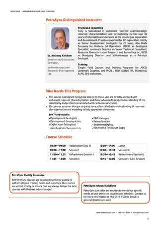 3
GEOSCIENCE | CARBONATE RESERVOIR CHRACTERIZATON
PetroSync Distinguished Instructor
Who Needs This Program
Practical & Consulting
Tony is Specialized in carbonate reservoir sedimentology,
reservoir characterization, and 3D modeling. He has over 40
years of international experience in the oil and gas exploration
and development. Previously worked for BP Exploration mainly
as Senior Development Geologists for 20 years; Abu Dhabi
Company for Onshore Oil Operations (ADCO) as Geological
Specialist; Landmark Graphics as Senior Technical Consultant;
Reservoir Characterization Research and Consulting Inc. (RC)2
as Managing Director; and Schlumberger as a Principal
Geologist.
Training
Taught Field Courses and Training Programs for ADCO,
Landmark Graphics, and (RC)2 , PDO, Statoil, BP, Occidental,
AAPG, SPE and others.
Dr. Anthony Kirkham
Director and Consultant
Geologist,
Sedimentology and
Reservoir Development
Ltd
 This course is designed for but not limited to those who are directly involved with
carbonate reservoir characterization, and those who need a deeper understanding of the
complexity and problems associated with carbonate reservoirs.
 This course assumes that participants have at least the basic understanding of reservoir
characterization and modeling to fully appreciate the course.
Job Titles Include:
Development Geologists
Development Geophysicists
Exploration Geologists/
Geophysicists/Geoscien sts
XXX
E&P Managers
Petrophysicists
Sedimentologists
Reservoir & Petroleum Engrs
PetroSync Inhouse Solutions
PetroSync can tailor our courses to meet your specific
needs at your preferred location and schedule. Contact us
for more information at +65 6415 4500 or email to
general @petrosync.com
PetroSync Quality Assurance
All PetroSync courses are developed with top quality to
address all your training needs and purposes. Our courses
are vetted strictly to ensure that we always deliver the best
courses with the best industry expert.
general@petrosync.com | +65 6451 4500 | www.petrosync.com
08:00—09:00 Registration (Day 1) 13:00—14:00 Lunch
09:00—11:00 Session I 14:00—15:30 Session III
11:00—11.15 Refreshment Session I 15:30—15:45 Refreshment Session II
11:15—13:00 Session II 15:45—17:00 Session Iv (Last Session)
Course Schedule
 