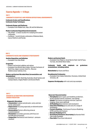 4
GEOSCIENCE | CARBONATE RESERVOIR CHRACTERIZATON
Course Agenda — 5 Days
general@petrosync.com | +65 6451 4500 | www.petrosync.com
DAY 1
CARBONATE ESSENTIALS AND MODERN DEPOSITIONAL ENVIRONMENTS
Carbonate Grains and Classifications
Carbonate Study Techniques
Carbonate Ramps and Platforms
 Examples from Middle East, Alps, UK and the Bahamas
Modern Carbonate Depositional Environments
 Abu Dhabi - a classic location for studying arid coastal
carbonates
 Caribbean - humid climate carbonates of Bahama Bank,
Caicos Platform and Florida
DAY 2
CARBONATE FACIES AND SEQUENCE STRATIGRAPHY
Aeolian Deposition and Deflation
 Examples from Abu Dhabi
Evaporites
 Modern and ancient sabkhas and salinas
 Examples from British West Indies, Permain Zechstein of
North Sea, Upper Jurassic Arab Fm., Miocene
Mediterranean Salinity Crisis
Modern and Ancient Microbial Mats (stromatolites and
thrombolites)
 Examples from UK, Shark Bay Australia, Brazil Santos and
Campos Basins, Angola Modern and Ancient Reefs
DAY 3
DIAGNETIC ALTERATIONS AND RESERVOIR
CHARACTERIZATION
Diagenetic Alterations
 Cementation (vadose and phreatic; early and late
burial; palaeosols)
 Replacement (focusing especially on dolomitization
mechanisms)
 Neomorphism (factors affecting mineral
transformations)
 Dissolution (secondary porosity with focus on
karstification processes)
 Compaction (mechanical and chemical - pressure
solution)
Modern and Ancient Reefs
 Examples from Majorca, Great Barrier Reef, Gulf of Suez,
Far East, UK, British West Indies
Carbonate Sands with emphasis on grainstone
acumulations, including oolites
Bioturbation by fauna and flora
Resedimented Carbonates
 Examples from Italian Dolomites, Pyrenees, United Arab
Emirates, UK
Sequence Stratigraphy with rock outcrop examples
Reservoir Characterization
 Petrophysics (pore types; permeability prediction,
Archie equation and its constants, rock typing)
 Seismic (attributes including inversion, spectral
imaging, shear wave splitting)
 3D Modelling (deterministic and stochastic)
 Saturation Modeling (pros and cons of a range of
techniques)
 Fracture Modeling - Continuous Fracture Modeling
(CFM) and Discrete Fracture
 Network Modeling (DFN)
 Quantifying Volumetric Uncertainty (carbonate field
case study example)
 Flow Units (Flow Zone Indicators)
 