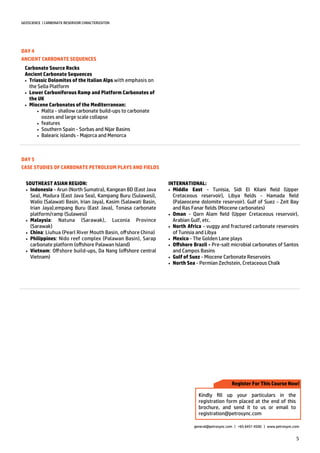 5
GEOSCIENCE | CARBONATE RESERVOIR CHRACTERIZATON
general@petrosync.com | +65 6451 4500 | www.petrosync.com
DAY 4
ANCIENT CARBONATE SEQUENCES
Carbonate Source Rocks
Ancient Carbonate Sequences
 Triassic Dolomites of the Italian Alps with emphasis on
the Sella Platform
 Lower Carboniferous Ramp and Platform Carbonates of
the UK
 Miocene Carbonates of the Mediterranean:
 Malta - shallow carbonate build-ups to carbonate
oozes and large scale collapse
 features
 Southern Spain - Sorbas and Nijar Basins
 Balearic islands - Majorca and Menorca
DAY 5
CASE STUDIES OF CARBONATE PETROLEUM PLAYS AND FIELDS
SOUTHEAST ASIAN REGION:
 Indonesia - Arun (North Sumatra), Kangean BD (East Java
Sea), Madura (East Java Sea), Kampang Buru (Sulawesi),
Walio (Salawati Basin, Irian Jaya), Kasim (Salawati Basin,
Irian Jaya),empang Buru (East Java), Tonasa carbonate
platform/ramp (Sulawesi)
 Malaysia: Natuna (Sarawak), Luconia Province
(Sarawak)
 China: Liuhua (Pearl River Mouth Basin, offshore China)
 Philippines: Nido reef complex (Palawan Basin), Sarap
carbonate platform (offshore Palawan Island)
 Vietnam: Offshore build-ups, Da Nang (offshore central
Vietnam)
INTERNATIONAL:
 Middle East - Tunisia, Sidi El Kilani field (Upper
Cretaceous reservoir), Libya fields - Hamada field
(Palaeocene dolomite reservoir). Gulf of Suez - Zeit Bay
and Ras Fanar fields (Miocene carbonates)
 Oman - Qarn Alam field (Upper Cretaceous reservoir),
Arabian Gulf, etc.
 North Africa - vuggy and fractured carbonate reservoirs
of Tunisia and Libya
 Mexico - The Golden Lane plays
 Offshore Brazil - Pre-salt microbial carbonates of Santos
and Campos Basins
 Gulf of Suez - Miocene Carbonate Reservoirs
 North Sea - Permian Zechstein, Cretaceous Chalk
Register For This Course Now!
Kindly fill up your particulars in the
registration form placed at the end of this
brochure, and send it to us or email to
registration@petrosync.com
 