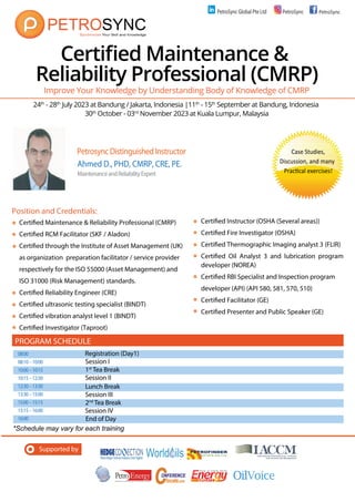 24th
- 28th
July 2023 at Bandung / Jakarta, Indonesia |11th
- 15th
September at Bandung, Indonesia
30th
October - 03rd
November 2023 at Kuala Lumpur, Malaysia
Supported by
Certified Maintenance &
Reliability Professional (CMRP)
Certified Maintenance & Reliability Professional (CMRP)
Certified RCM Facilitator (SKF / Aladon)
Certified through the Institute of Asset Management (UK)
as organization preparation facilitator / service provider
respectively for the ISO 55000 (Asset Management) and
ISO 31000 (Risk Management) standards.
Certified Reliability Engineer (CRE)
Certified ultrasonic testing specialist (BINDT)
Certified vibration analyst level 1 (BINDT)
Certified Investigator (Taproot)
Improve Your Knowledge by Understanding Body of Knowledge of CMRP
PetrosyncDistinguishedInstructor
Ahmed D., PHD, CMRP, CRE, PE.
MaintenanceandReliabilityExpert
Certified Instructor (OSHA (Several areas))
Certified Fire Investigator (OSHA)
Certified Thermographic Imaging analyst 3 (FLIR)
Certified Oil Analyst 3 and lubrication program
developer (NOREA)
Certified RBI Specialist and Inspection program
developer (API) (API 580, 581, 570, 510)
Certified Facilitator (GE)
Certified Presenter and Public Speaker (GE)
Position and Credentials:
08:00 Registration (Day1)
08:10–10:00 Session I
10:00–10:15 1st
Tea Break
10:15–12:30 Session II
12:30–13:30
13:30–15:00 Session III
15:00–15:15 2nd
Tea Break
15:15–16:00 Session IV
16:00 End of Day
PROGRAM SCHEDULE
Lunch Break
*Schedule may vary for each training
Case Studies,
Discussion, and many
PracƟcal exercises!
PetroSync Global Pte Ltd PetroSync PetroSync
P
 
