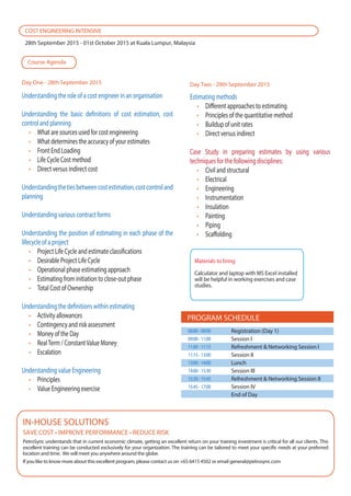 Estimating methods
Different approaches to estimating
Principles of the quantitative method
Buildup of unit rates
Direct versus indirect
Case Study in preparing estimates by using various
techniques for the following disciplines:
Civil and structural
Electrical
Engineering
Instrumentation
Insulation
Painting
Piping
Scaffolding
Understanding the role of a cost engineer in an organisation
Understanding the basic definitions of cost estimation, cost
control and planning
What are sources used for cost engineering
What determines the accuracy of your estimates
Front End Loading
Life Cycle Cost method
Direct versus indirect cost
Understandingthetiesbetweencostestimation,costcontroland
planning
Understanding various contract forms
Understanding the position of estimating in each phase of the
lifecycle of a project
Project Life Cycle and estimate classifications
Desirable Project Life Cycle
Operational phase estimating approach
Estimating from initiation to close-out phase
Total Cost of Ownership
Understanding the definitions within estimating
Activity allowances
Contingency and risk assessment
Money of the Day
RealTerm / ConstantValue Money
Escalation
Understanding value Engineering
Principles
Value Engineering exercise
PetroSync understands that in current economic climate, getting an excellent return on your training investment is critical for all our clients. This
excellent training can be conducted exclusively for your organization. The training can be tailored to meet your specific needs at your preferred
location and time. We will meet you anywhere around the globe.
If you like to know more about this excellent program, please contact us on +65 6415 4502 or email general@petrosync.com
IN-HOUSE SOLUTIONS
COST ENGINEERING INTENSIVE
28th September 2015 - 01st October 2015 at Kuala Lumpur, Malaysia
Course Agenda
Day One - 28th September 2015 Day Two - 29th September 2015
PROGRAM SCHEDULE
Registration (Day 1)
Session I
Refreshment & Networking Session I
Session II
Lunch
Session III
Refreshment & Networking Session II
Session IV
End of Day
08:00-09:00
09:00-11:00
11:00-11:15
11:15-13:00
13:00-14:00
14:00-15:30
15:30-15:45
15:45-17:00
Materials to bring
Calculator and laptop with MS Excel installed
will be helpful in working exercises and case
studies.
 
