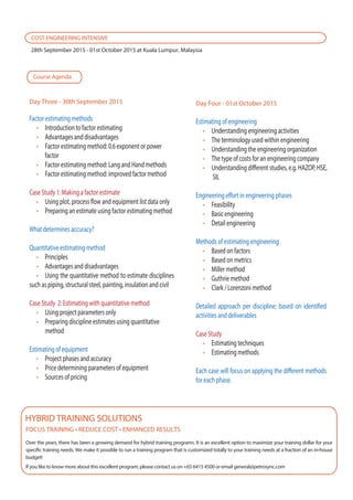 Estimating of engineering
Understanding engineering activities
The terminology used within engineering
Understanding the engineering organization
The type of costs for an engineering company
Understanding different studies, e.g. HAZOP, HSE,
SIL
Engineering effort in engineering phases
Feasibility
Basic engineering
Detail engineering
Methods of estimating engineering
Based on factors
Based on metrics
Miller method
Guthrie method
Clark / Lorenzoni method
Detailed approach per discipline; based on identified
activities and deliverables
Case Study
Estimating techniques
Estimating methods
Each case will focus on applying the different methods
for each phase.
Factor estimating methods
Introduction to factor estimating
Advantages and disadvantages
Factor estimating method: 0.6 exponent or power
factor
Factor estimating method: Lang and Hand methods
Factor estimating method: improved factor method
Case Study 1: Making a factor estimate
Using plot, process flow and equipment list data only
Preparing an estimate using factor estimating method
What determines accuracy?
Quantitative estimating method
Principles
Advantages and disadvantages
Using the quantitative method to estimate disciplines
such as piping, structural steel, painting, insulation and civil
Case Study 2: Estimating with quantitative method
Using project parameters only
Preparing discipline estimates using quantitative
method
Estimating of equipment
Project phases and accuracy
Price determining parameters of equipment
Sources of pricing
Over the years, there has been a growing demand for hybrid training programs. It is an excellent option to maximize your training dollar for your
specific training needs. We make it possible to run a training program that is customized totally to your training needs at a fraction of an in-house
budget!
If you like to know more about this excellent program, please contact us on +65 6415 4500 or email general@petrosync.com
HYBRID TRAINING SOLUTIONS
COST ENGINEERING INTENSIVE
28th September 2015 - 01st October 2015 at Kuala Lumpur, Malaysia
Day Three - 30th September 2015 Day Four - 01st October 2015
Course Agenda
 