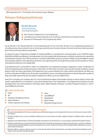 Toensurethatallobjectivesofthecoursematchesyours,allPetroSyncprograms are developed after intensive and extensive research within
the industry
PetroSync programs focus on your immediate working issues to ensure that you are able to apply and deliver immediate results in real work
situations
Application and implementation of industry knowledge and experience are the drivers for our course design, not theoretical academic lectures
PetroSynctrainingfocusesonpracticalinteractivelearningtoolsandtechniquesincludingcasestudies,groupdiscussions,scenarios,simulations,
practical exercises and knowledge assessments during the course. Invest a small amount of your time to prepare before attending the course to
ensure maximum learning
PetroSync follows a rigorous selection process to ensure that all expert trainers have first-hand, up-to-date and practical knowledge and are
leaders of their respective industrial discipline
Petrosync Distinguished Instructor
Shell
BP
Petroleum Development Oman
Qatar Petroleum
Twister Supersonic Gas Solution
COST ENGINEERING INTENSIVE
28th September 2015 - 01st October 2015 at Kuala Lumpur, Malaysia
Inpex
LyondellBasell
HydroStatoil
Alstom Power
Bluewater Energy Services
Ko des Bouvrie
Technical Director,
Cost Engineering B.V.
Over 30 years of experience on cost engineering
Consulting various heavy industries such as oil & gas, petrochemical, mining & minerals
Recipient of“Ambassador of Cost Engineering”Award
Ko des Bouvrie is the Technical Director of Cost Engineering B.V. He has more than 30 years of cost engineering experience in
consulting various heavy industries such as oil and gas, petrochemical, mining & minerals, chemical, construction, pharmaceutical,
government and heavy industry among others.
Ko started his career in Engineering at Badger, He worked at AMEC as a coordinator for several principals, such as Shell The Hague,
DSM Delft and NAM, specializing in cost engineering. He is also involved with all maintenance, activities concerning cost engineering
and arbitration business. Since 1992, he has been a member of NAP/DACE and also a member of AACEI, AcostE and different special
interest groups related to cost engineering. He teaches cost engineering at the Cost Engineering Academy and has spoken at various
international conferences in the related field.
Cost Engineering B.V. was founded in 1996 as an independent cost engineering company, integrating a unique combination of
technical engineering and costing techniques in their advice to their clients. Ko and his team has been actively involved in several
projects which have been executed by Cost Engineering such as asset verification for a large refinery built between the fifties and
now for a total value of 9 billion Euros. He was also responsible for various cost engineering projects in partnership with a number of
large and smaller engineering firms for projects ranging from millions up to over a billion Euros.
Apart from consulting, the company also has a Cost Engineering Academy that provides training of various levels to those with
specific responsibility for cost estimation, cost control and planning in their organizations. Cost Engineering Consultancy has also
developed their own multi disciplinary estimating system called Cleopatra Enterprise. Currently, Cleopatra Enterprise is used in
several different continents.
 