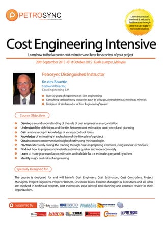 Petrosync Distinguished Instructor
CostEngineeringIntensive
Learnthepractical
methods&Industry’s
BestPracticesthrough
casesyoucanapplyin
realworldsituation!
Ko des Bouvrie
Technical Director,
Cost Engineering B.V.
Over 30 years of experience on cost engineering
Consulting various heavy industries such as oil & gas, petrochemical, mining & minerals
Recipient of“Ambassador of Cost Engineering”Award
Learnhowtofindaccuratecostestimatesandhavebestcontrolofyourproject
Develop a sound understanding of the role of cost engineer in an organization
Understand the definitions and the ties between cost estimation, cost control and planning
Gain a more in-depth knowledge of various contract forms
Knowledge of estimating in each phase of the lifecycle of a project
Obtain a more comprehensive insight of estimating methodologies
Practice extensively during the training through cases in preparing estimates using various techniques
Find out how to prepare and evaluate estimates quicker and more accurately
Learn to make your own factor estimates and validate factor estimates prepared by others
Identify major cost risks of engineering
Course Objectives
Specially Designed for
The course is designed for and will benefit Cost Engineers, Cost Estimators, Cost Controllers, Project
Managers, Project Engineers, Project Planners, Discipline leads, Finance Managers & Executives and all who
are involved in technical projects, cost estimation, cost control and planning and contract review in their
organizations.
28thSeptember2015-01stOctober2015| KualaLumpur,Malaysia
Supported by
 