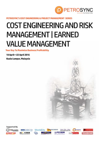 Supported By
PETROSYNC’S COST ENGINEERING & PROJECT MANAGEMENT SERIES
Your Key To Maximize Business Profitability
18 April—22 April 2016
Kuala Lumpur, Malaysia
COSTENGINEERINGANDRISK
MANAGEMENT|EARNED
VALUEMANAGEMENT
 