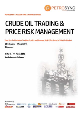 Supported By
Your Key To Maximize Trading Profits and Manage Risk Effectively in Volatile Market
29 February—4 March 2016
Singapore
CRUDEOILTRADING&
PRICERISKMANAGEMENT
PETROSYNC’S ACCOUNTING & FINANCE SERIES
7 March—11 March 2016
Kuala Lumpur, Malaysia
 