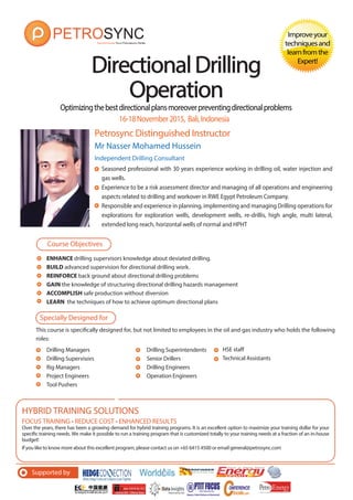 Optimizingthebestdirectionalplansmoreoverpreventingdirectionalproblems
Petrosync Distinguished Instructor
DirectionalDrillingDirectionalDrilling
OperationOperation
Improveyour
techniquesand
learnfromthe
Expert!
Mr Nasser Mohamed Hussein
Independent Drilling Consultant
Seasoned professional with 30 years experience working in drilling oil, water injection and
gas wells.
Experience to be a risk assessment director and managing of all operations and engineering
aspects related to drilling and workover in RWE Egypt Petroleum Company.
Responsible and experience in planning, implementing and managing Drilling operations for
explorations for exploration wells, development wells, re-drillis, high angle, multi lateral,
extended long reach, horizontal wells of normal and HPHT
16-18November2015, Bali,Indonesia
ENHANCE drilling supervisors knowledge about deviated drilling.
BUILD advanced supervision for directional drilling work.
REINFORCE back ground about directional drilling problems
GAIN the knowledge of structuring directional drilling hazards management
ACCOMPLISH safe production without diversion
LEARN the techniques of how to achieve optimum directional plans
Course Objectives
Specially Designed for
This course is specifically designed for, but not limited to employees in the oil and gas industry who holds the following
roles:
FOCUS TRAINING • REDUCE COST • ENHANCED RESULTS
Over the years, there has been a growing demand for hybrid training programs. It is an excellent option to maximize your training dollar for your
specific training needs. We make it possible to run a training program that is customized totally to your training needs at a fraction of an in-house
budget!
If you like to know more about this excellent program, please contact us on +65 6415 4500 or email general@petrosync.com
HYBRID TRAINING SOLUTIONS
Drilling Managers
Drilling Supervisors
Rig Managers
Project Engineers
Tool Pushers
Drilling Superintendents
Senior Drillers
Drilling Engineers
Operation Engineers
HSE staff
Technical Assistants
Supported by
 