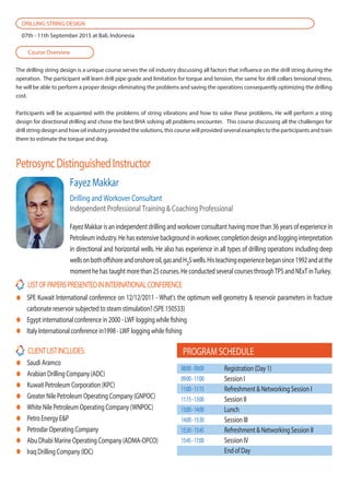 The drilling string design is a unique course serves the oil industry discussing all factors that influence on the drill string during the
operation. The participant will learn drill pipe grade and limitation for torque and tension, the same for drill collars tensional stress,
he will be able to perform a proper design eliminating the problems and saving the operations consequently optimizing the drilling
cost.
Participants will be acquainted with the problems of string vibrations and how to solve these problems. He will perform a sting
design for directional drilling and chose the best BHA solving all problems encounter. This course discussing all the challenges for
drill string design and how oil industry provided the solutions, this course will provided several examples to the participants and train
them to estimate the torque and drag.
PetrosyncDistinguishedInstructor
Course Overview
DRILLING STRING DESIGN
07th - 11th September 2015 at Bali, Indonesia
CLIENTLISTINCLUDES:
Saudi Aramco
Arabian Drilling Company (ADC)
Kuwait Petroleum Corporation (KPC)
Greater Nile Petroleum Operating Company (GNPOC)
White Nile Petroleum Operating Company (WNPOC)
Petro Energy E&P
Petrodar Operating Company
Abu Dhabi Marine Operating Company (ADMA-OPCO)
Iraq Drilling Company (IDC)
LISTOFPAPERSPRESENTEDININTERNATIONALCONFERENCE
SPE Kuwait International conference on 12/12/2011 - What's the optimum well geometry & reservoir parameters in fracture
carbonate reservoir subjected to steam stimulation? (SPE 150533)
Egypt international conference in 2000 - LWF logging while fishing
Italy International conference in1998 - LWF logging while fishing
Fayez Makkar is an independent drilling and workover consultant having more than 36 years of experience in
Petroleum industry. He has extensive background in workover, completion design and logging interpretation
in directional and horizontal wells. He also has experience in all types of drilling operations including deep
wellsonbothoffshoreandonshoreoil,gasandH2Swells.Histeachingexperiencebegansince1992andatthe
moment he has taught more than 25 courses. He conducted several courses throughTPS and NExT inTurkey.
Fayez Makkar
Drilling and Workover Consultant
Independent Professional Training & Coaching Professional
PROGRAM SCHEDULE
Registration (Day 1)
Session I
Refreshment & Networking Session I
Session II
Lunch
Session III
Refreshment & Networking Session II
Session IV
End of Day
08:00-09:00
09:00-11:00
11:00-11:15
11:15-13:00
13:00-14:00
14:00-15:30
15:30-15:45
15:45-17:00
 