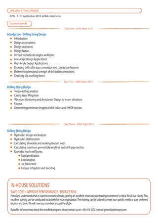 Introduction - Drilling String Design
Introduction
Design assumptions
Design objectives
Design factors
Vertical to moderate angles well bores
Low-Angle Design Applications
High-Angle Design Applications
Choosing drill collar size, connection and connection features
Determining tensional strength of drill collar connections
Checking slip crushing forces
SAVE COST • IMPROVE PERFORMANCE • REDUCE RISK
PetroSync understands that in current economic climate, getting an excellent return on your training investment is critical for all our clients. This
excellent training can be conducted exclusively for your organization. The training can be tailored to meet your specific needs at your preferred
locationandtime. Wewillmeetyouanywherearoundtheglobe.
Ifyouliketoknowmoreaboutthisexcellentprogram,pleasecontactuson+6564154500oremailgeneral@petrosync.com
IN-HOUSE SOLUTIONS
DRILLING STRING DESIGN
07th - 11th September 2015 at Bali, Indonesia
Course Agenda
Day One - 07th Sept 2015
Day Three - 09th Sept 2015
Drilling String Design
Torque & Drag analysis
CasingWear Mitigation
Vibration Monitoring and Avoidance/ Design to lessen vibrations
Fatigue
Determining minimum lengths of drill collars and HWDP section
Day Two - 08th Sept 2015
Drilling String Design
Hydraulics design and analysis
Hydraulics Optimization
Calculating allowable and working tension loads
Calculating maximum permissible length of each drill pipe section.
Extended reach well bores:
Load predication.
Load analysis
Jar placement.
Fatigue mitigation and buckling.
 