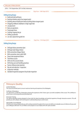Drilling String Design
Build and hold well bores
Bucking initiation paints low tangent paint
Buckling above kickoff point below buckling below tangent point
Dropping wellbores Stabilizers in high angle hole
Jar placement
Basic jar operations
Pump open force
Cocking/ tripping the jar
Drilling accelerator
Jar rules I placement guide line
Limited Attendees
The course has limited seats to ensure maximum learning and experience for all delegates.
Certificate of Attendance
You will receive a Certificate of Attendance bearing the signatures of the Trainer upon successful completion of the course. This certificate is
proof of your continuing professional development.
Interactive Training
You will be attending training designed to share both the latest knowledge and practical experience through interactive sessions. This will
provide you with a deeper and more long-term understanding of your current issues.
High Quality Course Materials
Printedcoursemanualwillprovideyouwithworkingmaterialsthroughoutthecourseandwillbeaninvaluablesourceofreferenceforyouand
your colleagues afterward. You can follow course progress on your laptop with soft copies provided.
Petrosync Quality
DRILLING STRING DESIGN
07th - 11th September 2015 at Bali, Indonesia
Drilling String Design
Drill pipe failure prevention plan
Drill pipe tube fatigue failure
BHA connections fatigue failure
BHA connection stress relief I-BSR
Down hole equipment failure
Tool failure causes
Drill crew five second checks
Drill string care and handling practices
Factors influence tool selection
Rig site tool selection / inspection
Inspection methods
Standard inspection programsVisual tube inspection
Day Four - 10th Sept 2015
Day Five - 11th Sept 2015
 