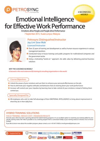 EmotionsdrivePeopleandPeopledrivePerformance
Petrosync Distinguished Instructor
EmotionalIntelligenceEmotionalIntelligence
forEffectiveWorkPerformanceforEffectiveWorkPerformance
6SECONDSEQ
MODEL!!
Joy Lim Siew Wah
Licensed Instructor
Over 25 years of training and development as well as human resource experience in various
management positions
Conducted many in house trainings and public programs for multinational companies and
the government sector
Using a motivating “hands-on “ approach, she adds value by delivering practical business
solutions
7September2015, KualaLumpur,Malaysia
Unlock the power of your emotions and use them to enhance your personal effectiveness on the job.
How to eliminate your negative attitudes and behaviors that are slowing down your work performance
Increase self-control over your impulses by learning how to take control of your emotions instead of letting them
control you
Course Objectives
Specially Designed for
FOCUS TRAINING • REDUCE COST • ENHANCED RESULTS
Over the years, there has been a growing demand for hybrid training programs. It is an excellent option to maximize your training dollar for your
specific training needs. We make it possible to run a training program that is customized totally to your training needs at a fraction of an in-house
budget!
If you like to know more about this excellent program, please contact us on +65 6415 4500 or email general@petrosync.com
HYBRID TRAINING SOLUTIONS
Supported by
All employees who wish to take full advantage of their EMOTIONAL INTELLIGENCE to bring about improvement in
what they do in their daily lives
WHY THE 6 SECONDS EQ MODEL?
6 Seconds is the most extensive EQ training & consulting organisation in the world.
 