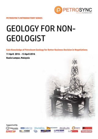 Supported By
PETROSYNC’S INTRODUCTORY SERIES
Gain Knowledge of Petroleum Geology for Better Business Decision in Negotiations
11 April 2016 - 13 April 2016
Kuala Lumpur, Malaysia
GEOLOGY FOR NON-
GEOLOGIST
 
