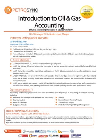 Enhanceaccountingknowledgeinupstreamindustry
Petrosync Distinguished Instructor
IntroductiontoOil&GasIntroductiontoOil&Gas
AccountingAccounting
Learnthepractical
methodsin
Accountingfrom
theExpert!
Ahmed Badawy
Corporate Financial Executive
US Public Corporation
Facilitated over 35 trainings in Oil and Gas over the last 5 years
Certified Public Accountant (CPA)
Former Chairman of the PwC IFRS experts committee and a leader within the IFRS core team for the Energy Sector
and the Greater Houston market
17th-18thAugust2015atKualaLumpur,Malaysia
COMPREHEND and PRACTICE financial analysis of oil and gas companies
LEARN the primary differences between the two major oil and gas accounting methods, successful efforts and full cost
accounting
LEARN the fundamentals of the expenditure capitalization in the Oil & Gas industry including specific capitalization issues
related to finance costs.
UNDERSTANDING the way to record in the financial records the effect of oil and gas companies' exploration, development and
production activities, including depreciation, depletion and amortization expenses and dismantlement, restoration and
abandonment costs
LEARN how to calculate and evaluate a myriad of financial and operational metrics used to assess oil and gas firm's exploration
and production business, such as finding costs, reserve value added to spending ratio and other reserve-based metrics
Course Objectives
Specially Designed for
Accounting and finance professionals who wish to enhance their knowledge in accounting in upstream industry
including:
FOCUS TRAINING • REDUCE COST • ENHANCED RESULTS
Over the years, there has been a growing demand for hybrid training programs. It is an excellent option to maximize your training dollar for your
specific training needs. We make it possible to run a training program that is customized totally to your training needs at a fraction of an in-house
budget!
If you like to know more about this excellent program, please contact us on +65 6415 4500 or email general@petrosync.com
HYBRID TRAINING SOLUTIONS
Executives and Managers from Upstream E&P Accounting
Financial Analysts
Financial Controllers
Budgeting Analysts
Auditors
Finance/Project Planning Analysts
Joint Ventures Analysts
Production Sharing and Project Management
Supported by
 