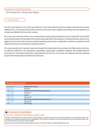 The Oil & Gas Industry is one of the top industries in the world requiring intensive capital investment and involves
significant risks. Accounting in the Oil & Gas industry is also very unique. Applying accounting rules and regulation are
complex and different from any other industry.
The 2-day course focuses on these issues and provides an overall understanding of a series of major IFRS and US GAAP
accounting principles and standards that are particularly applicable to the upstream oil and gas business; shows how to
apply these accounting rules; discusses financial reporting requirements as applicable to upstream companies and all
related Joint Ventures and Production Sharing Contracts.
The course provides an in important overview through the fundamentals of accounting in the O&G industry with focus
on different methods for the expenditure capitalization, depreciation & depletion together with fundamentals for
accounting for international operations represented by JVs and PSCs. The course also addresses the key reporting
requirement including financial statements disclosures.
Course Overview
Introduction to Oil & Gas Accounting
17th-18th August 2015 at Kuala Lumpur, Malaysia
08:00–09:00 Registration (Day1)
09:00–11:00 Session I
11:00–11:15 Refreshment & Networking Session I
11:15–13:00 Session II
13:00–14:00
14:00–15:30 Session III
15:30–15:45 Refreshment & Networking Session II
15:45–17:00 Session IV
17:00 End of Day
PROGRAM SCHEDULE
Lunch
SAVE COST • IMPROVE PERFORMANCE • REDUCE RISK
PetroSync understands that in current economic climate, getting a cost-effective return on your training investment is critical for all our clients. This
training can be conducted exclusively for your organization. The training can be tailored to meet your specific needs at your preferred location and
time. We will meet you anywhere around the globe.
If you like to know more about this program, please contact us on +65 6415 4500 or email general@petrosync.com
IN-HOUSE SOLUTIONS
 