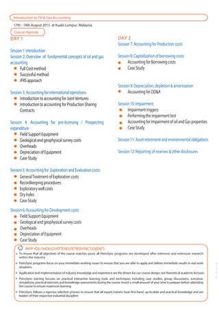 N
E
P
F
DAY 1
Session 1: Introduction
Session 2: Overview of fundamental concepts of oil and gas
accounting
Full Cost method
Successful method
IFRS approach
Session 3: Accounting for international operations
Introduction to accounting for JointVentures
Introduction to accounting for Production Sharing
Contracts
Session 4: Accounting for pre-licensing / Prospecting
expenditure
Field Support Equipment
Geological and geophysical survey costs
Overheads
Depreciation of Equipment
Case Study
Session 5: Accounting for Exploration and Evaluation costs:
DAY 1
Session 1: Introduction
Session 2: Overview of fundamental concepts of oil and gas
accounting
Full Cost method
Successful method
IFRS approach
Session 3: Accounting for international operations
Introduction to accounting for JointVentures
Introduction to accounting for Production Sharing
Contracts
Session 4: Accounting for pre-licensing / Prospecting
expenditure
Field Support Equipment
Geological and geophysical survey costs
Overheads
Depreciation of Equipment
Case Study
Session 5: Accounting for Exploration and Evaluation costs:
Introduction to Oil & Gas Accounting
17th - 18th August 2015 at Kuala Lumpur, Malaysia
Course Agenda
DAY 2
Session 7: Accounting for Production costs
Session 8: Capitalization of borrowing costs
Accounting for Borrowing costs
Case Study
Session 9: Depreciation, depletion & amortization
Accounting for DD&A
Session 10: Impairment
Impairment triggers
Performing the impairment test
Accounting for Impairment of oil and Gas properties
Case Study
Session 11: Asset retirement and environmental obligations
Session 12: Reporting of reserves & other disclosures
WHYYOUSHOULDATTENDPETROSYNC’SEVENTS
To ensure that all objectives of the course matches yours, all PetroSync programs are developed after intensive and extensive research
within the industry
PetroSync programs focus on your immediate working issues to ensure that you are able to apply and deliver immediate results in real work
situations
Application and implementation of industry knowledge and experience are the drivers for our course design, not theoretical academic lectures
PetroSync training focuses on practical interactive learning tools and techniques including case studies, group discussions, scenarios,
simulations, practical exercises and knowledge assessments during the course. Invest a small amount of your time to prepare before attending
the course to ensure maximum learning
PetroSync follows a rigorous selection process to ensure that all expert trainers have first-hand, up-to-date and practical knowledge and are
leaders of their respective industrial discipline
GeneralTreatment of Exploration costs
Recordkeeping procedures
Exploratory well costs
Dry holes
Case Study
Session 6: Accounting for Development costs
Field Support Equipment
Geological and geophysical survey costs
Overheads
Depreciation of Equipment
Case Study
 