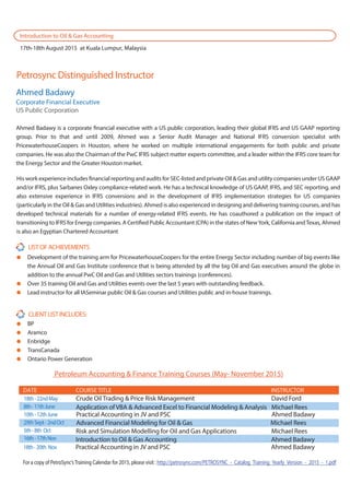 Petrosync Distinguished Instructor
CLIENTLISTINCLUDES:
BP
Aramco
Enbridge
TransCanada
Ontario Power Generation
LISTOFACHIEVEMENTS
Development of the training arm for PricewaterhouseCoopers for the entire Energy Sector including number of big events like
the Annual Oil and Gas Institute conference that is being attended by all the big Oil and Gas executives around the globe in
addition to the annual PwC Oil and Gas and Utilities sectors trainings (conferences).
Over 35 training Oil and Gas and Utilities events over the last 5 years with outstanding feedback.
Lead instructor for all IASeminar public Oil & Gas courses and Utilities public and in-house trainings.
Ahmed Badawy
Corporate Financial Executive
US Public Corporation
Ahmed Badawy is a corporate financial executive with a US public corporation, leading their global IFRS and US GAAP reporting
group. Prior to that and until 2009, Ahmed was a Senior Audit Manager and National IFRS conversion specialist with
PricewaterhouseCoopers in Houston, where he worked on multiple international engagements for both public and private
companies. He was also the Chairman of the PwC IFRS subject matter experts committee, and a leader within the IFRS core team for
the Energy Sector and the Greater Houston market.
His work experience includes financial reporting and audits for SEC-listed and private Oil & Gas and utility companies under US GAAP
and/or IFRS, plus Sarbanes Oxley compliance-related work. He has a technical knowledge of US GAAP, IFRS, and SEC reporting, and
also extensive experience in IFRS conversions and in the development of IFRS implementation strategies for US companies
(particularly in the Oil & Gas and Utilities industries). Ahmed is also experienced in designing and delivering training courses, and has
developed technical materials for a number of energy-related IFRS events. He has coauthored a publication on the impact of
transitioning to IFRS for Energy companies. A Certified Public Accountant (CPA) in the states of NewYork, California andTexas, Ahmed
is also an Egyptian Chartered Accountant
For a copy of PetroSync’sTraining Calendar for 2015, please visit : http://petrosync.com/PETROSYNC_-_Catalog_Training_Yearly_Version_-_2015_-_1.pdf
Introduction to Oil & Gas Accounting
17th-18th August 2015 at Kuala Lumpur, Malaysia
Petroleum Accounting & Finance Training Courses (May- November 2015)
18th-22ndMay Crude Oil Trading & Price Risk Management David Ford
8th-11thJune
10th-12thJune
29thSept-2ndOct
5th-8th Oct
16th-17thNov
DATE COURSE TITLE INSTRUCTOR
Application of VBA & Advanced Excel to Financial Modeling & Analysis Michael Rees
Practical Accounting in JV and PSC Ahmed Badawy
Advanced Financial Modeling for Oil & Gas Michael Rees
Risk and Simulation Modelling for Oil and Gas Applications Michael Rees
Introduction to Oil & Gas Accounting Ahmed Badawy
18th-20th Nov Practical Accounting in JV and PSC Ahmed Badawy
 