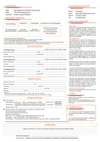Group Discount is based on Standard Price
* For 7 or more delegates, please inquire for more attractive package.
* Important: Please note that registration without payment will incur a SGD 200 administration fee.
1st Delegate Name
Direct Line Number: Email:
Job Title: Department:
Head of Department:
Company:____________________________________________ Industry : __________________________________
Address: _______________________________________________________Postcode: _________________________
Country: ________________________Email: __________________________________________________________
Attention Invoice to: ______________________________________________________________________________
Direct Line Number: ______________________________ Fax: _____________________________________________
PAYMENTMETHODS
DELEGATESDETAILS
Please note:
- Indicate if you have already registered by Phone Fax Email Web
I agree to PetroSync’s terms & conditions,payment terms and cancellation policy.
By Credit Card :
Please debit my credit card: Visa MasterCard
Card Number:
Name printed on card: _____________________________________________________________________
Expiry Date:
Security Code:
INVOICEDETAILS
Authorized Signature : ____________________________________________________________________________
Mrs Ms Dr OthersMr
PAYMENT TERMS : Payment is due in full at the time of registration. Full payment is mandatory for event attendance.
2nd Delegate Name
Direct Line Number: Email:
Job Title: Department:
Head of Department:
Mrs Ms Dr OthersMr
3rd Delegate Name
Direct Line Number: Email:
Job Title: Department:
Head of Department:
Mrs Ms Dr OthersMr
INVESTMENT PACKAGES
CourseDetails
Title : Introduction to Oil & Gas Accounting
Date : 17th-18th August 2015
Location : Kuala Lumpur, Malaysia
AMEX
* To enjoy the promotion & discount offer, payment must be made before deadline
* Prices include lunches, refreshments and materials. Promotion & discount cannot be combined with other promotional offers.
- If you have not received an acknowledgement before the training, please call us to confirm your booking.
Confirmation
InvestmentPackage Standard Price
17th-18thAugust2015
KualaLumpur,Malaysia
Group Discount (3 or more Delegates)
10% discount for groups
of 3 registering from
the same organization
at the same time
Early Bird Offer
Name : Cay Aagen
Email : registration@petrosync.com
Phone : +65 6415 4500
Fax : +65 6826 4322
DETAILS
PROGRAMMECONSULTANT
TERMSANDCONDITIONS
CHARGES&FEE(s)
- For Payment by Direct TelegraphicTransfer,
client has to bear both local and oversea bank
charges.
- For credit card payment, there is additional
4% credit card processsing fee.
DISCLAIMER
Please note that trainers and topics were confirmed at
the time of publishing; however, PetroSync may
necessitate substitutions, alterations or cancellations of
the trainers or topics. As such, PetroSync reserves the
right to change or cancel any part of its published
programme due to unforeseen circumstances. Any
substitutions or alterations will be updated on our web
page as soon as possible.
DATAPROTECTION
The information you provide will be safeguarded by
PetroSync that may be used to keep you informed of
relevant products and services. As an international
group we may transfer your data on a global basis for
the purpose indicated above. If you do not want us to
share your information with other reputable companies,
please tick this box
CANCELLATIONPOLICY
You may substitute delegates at any time as long as
reasonable advance notice is given to PetroSync. For
any cancellation received in writing not less than
fourteen (14) working days prior to the training course,
you will receive credit voucher less a SGD $200
administration fee and any related bank or credit card
charges.
Delegates who cancel less than fourteen (14) working
days of the training course, or who do not attend the
course, are liable to pay the full course fee and no
refunds will be granted.
In the event that PetroSync cancels or postpones an
event for any reason and that the delegate is unable or
unwilling to attend in on the rescheduled date, you will
receive a credit voucher for 100% of the contract fee
paid. You may use this credit voucher for another
PetroSync to be mutually agreed with PetroSync, which
must occur within a year from the date of postponement.
PetroSync is not responsible for any loss or damage as
a result of the cancellation policy. PetroSync will assume
no liability whatsoever in the event this event is
cancelled, rescheduled or postponed due to any Act of
God, fire, act of government or state, war, civil
commotion, insurrection, embargo, industrial action, or
any other reason beyond management control.
CERTIFICATEOFATTENDANCE
A minimum of 70% attendance is required prior issuance
of PetroSync's Certificate.
Please accept our apologies for mail or email that is
incorrectly addressed.
Please email us at registration@petrosync.com and
inform us of any incorrect details. We will amend them
accordingly.
By Direct Transfer : Please quote invoice number(s) on remittance advice
PetroSync Global Pte Ltd Bank details:
All bank charges to be borne by payer. Please ensure that PetroSync Global Pte Ltd receives the full invoiced amount.
Account Name: PetroSync Global Pte Ltd
Bank Name : DBS Bank Ltd
Bank Code : 7171 • Bank Swift Code : DBSSSGSGXXX • Branch code : 288
Account No : • SGD : 288-901898-0 • USD : 0288-002682-01-6
Bank Address : 12 Marina Boulevard, Level 3. Marina Bay Financial Centre Tower 3. Singapore 018982
SGD $2,995
Deadline:14thAug2015
SGD $2,795
Deadine:17thJuly2015
 