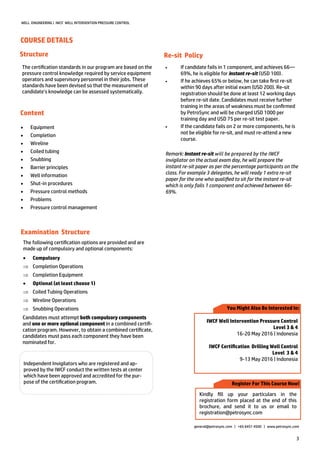 3
Structure
 Equipment
 Completion
 Wireline
 Coiled tubing
 Snubbing
 Barrier principles
 Well information
 Shut-in procedures
 Pressure control methods
 Problems
 Pressure control management
Independent Invigilators who are registered and ap-
proved by the IWCF conduct the written tests at center
which have been approved and accredited for the pur-
pose of the certification program. Register For This Course Now!
You Might Also Be Interested In:
IWCF Well Intervention Pressure Control
Level 3 & 4
16-20 May 2016 | Indonesia
IWCF Certification Drilling Well Control
Level 3 & 4
9-13 May 2016 | Indonesia
Kindly fill up your particulars in the
registration form placed at the end of this
brochure, and send it to us or email to
registration@petrosync.com
general@petrosync.com | +65 6451 4500 | www.petrosync.com
WELL ENGINEERING | IWCF WELL INTERVENTION PRESSURE CONTROL
Content
The certification standards in our program are based on the
pressure control knowledge required by service equipment
operators and supervisory personnel in their jobs. These
standards have been devised so that the measurement of
candidate’s knowledge can be assessed systematically.
The following certification options are provided and are
made up of compulsory and optional components:
 Compulsory
 Completion Operations
 Completion Equipment
 Optional (at least choose 1)
 Coiled Tubing Operations
 Wireline Operations
 Snubbing Operations
Candidates must attempt both compulsory components
and one or more optional component in a combined certifi-
cation program. However, to obtain a combined certificate,
candidates must pass each component they have been
nominated for.
COURSE DETAILS
Re-sit Policy
 If candidate fails in 1 component, and achieves 66—
69%, he is eligible for instant re-sit (USD 100).
 If he achieves 65% or below, he can take first re-sit
within 90 days after initial exam (USD 200). Re-sit
registration should be done at least 12 working days
before re-sit date. Candidates must receive further
training in the areas of weakness must be confirmed
by PetroSync and will be charged USD 1000 per
training day and USD 75 per re-sit test paper.
 If the candidate fails on 2 or more components, he is
not be eligible for re-sit, and must re-attend a new
course.
Remark: Instant re-sit will be prepared by the IWCF
invigilator on the actual exam day, he will prepare the
instant re-sit paper as per the percentage participants on the
class. For example 3 delegates, he will ready 1 extra re-sit
paper for the one who qualified to sit for the instant re-sit
which is only fails 1 component and achieved between 66-
69%.
Examination Structure
 