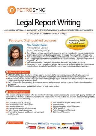 Supported by
Learnpracticaltechniquesinqualityreportwritingforeffectiveinternalandexternalstakeholdercommunications
Specially Designed for
The course is for professionals who are involved with legal communications to ensure high quality standard of
corporate report writing and communications with external and internal parties.This program is specially designed for,
but not limited to the following:
Contract Lawyers & Attorneys
Contract Executives & Managers
Contract Negotiators
Contract Managers & Administrators
Sales Contracting Professionals
Purchasing, Sourcing and Supply management
professionals
Procurement Managers & Executives
Risk Managers
Supply Chain Executives/ Managers
PSCM Specialist
Project Executives/ Managers
Operational Managers
LegalReportWritingLegalReportWriting
Masterclass Objectives
alandexternalstakeholdercommunications
SampleWritings,Real-lifeSampleWritings,Real-life
CaseStudies&ScenarioCaseStudies&Scenario-
BasedExercisesIncluded!BasedExercisesIncluded!Atty. Primila Edward
Principal Legal Counsel
Straits Consulting Group
Over 30 years of legal practice with extensive work in cross-border contracting activities
for oil & gas, maritime, and construction cases in Europe, Australia, and Southeast Asia
Hon. Immediate Past President of Malaysian Corporate Counsel Association (2009 - 2011)
2011 Shipping Lawyer of the Year of Malaysia, Legal Awards by Corporate International
Magazine, UK
Recipient of the JAMS Weinstein Fellowships Award for Mediation (2013) USA
Has served as legal counsel and advisor for various oil and gas public-listed companies
including Bumi Armada Berhad, MMHE, Hoang Long (subsidiary of Petro-Vietnam )
Petrosync Distinguished Lecturers:
UNDERSTAND critical structures of legal reports, contract drafts, memorandum, and other legal documents
LEARN the key tools in structuring key information in reports for internal and external communications
AVOID uncertain and unclear language when drafting a legal report and use more effective and direct way of
communicating legal terms and goals
EXECUTE strategic proofreading techniques to ensure well-communicated reports specifically tailored to various
audiences
TAILOR to audience and goals a strategic way of legal report writing
8-9October2015atKualaLumpur,Malaysia
 