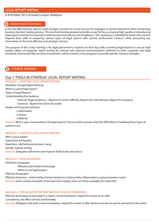 MODULE 1 : STRATEGIC LEGAL REPORT WRITING
Workflow of Legal Report Writing
What is a good legal report?
Types of Legal Reports
Understanding the Audience
- Internal Target Audience -- Reports for Senior Officials, Reports for Subordinates, Report for Company
- External – Reports for Client, for public
Reader and Purpose Cohesion
o Informative
o Action
o Referral
Exercise: Who is your usual audience for legal reports? Discuss within groups what the difficulties in handling these types of
audience are.
MODULE 2 : STRATEGIC LEGAL REPORT WRITING
Who is your reader?
Salutations & Etiquette
Repetition, old-fashioned phrases, slang
Gender-neutral writing
Exercise: Delegates will review and improve draft emails and advice.
MODULE 3 : TOOLS IN WRITING
Definitive Languages
- Effective and Simple word usage
- When to use legal jargons
Effective Paragraphs
Effective Grammar – Action Verbs, Passive Sentences, Linking Verbs, Abbreviations and punctuation marks
Exercise: Given unclear examples of excerpts from reports, how can these examples be improved?
MODULE 4 : PERSUASIVE REPORT WRITING THAT IS RESULT-ORIENTATED
Effective techniques to persuade in a report, recommendation, request for action or an offer
Considering the effect of tone and formality
Exercise: Delegates will draft a recommendation, request for action & offer. Review and discuss points arising from the drafts.
LEGALREPORTWRITING
8-9 October 2015 at Kuala Lumpur, Malaysia
In the the O&G industry, reports made by legal counsels are crucial sources for managers or seniors executives when conducting
business decision-making process. This practical training program provides a specific focus ensuring high-quality in reproducing
legal reports whether for internal or external communications and compliance. This workshop is intended for those who need to
improve their skills in preparing various types of legal reports with utmost professional conduct, while presenting key
information at the most effective and strategic manner.
The purpose of this 2-day training is for legal personnel to improve on their key skills in writing legal reports to ensure high
quality caliber of corporate report writing for internal and external communications adherent to both corporate and legal
standards. Provisional O&G business transactions will be covered in the program to provide specific industry examples.
COURSE AGENDA
Masterclass Overview
Day 1: TOOLS IN STRATEGIC LEGAL REPORT WRITING
 