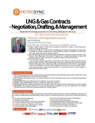 16th-20thNovember2015atBali,Indonesia
AdaptwiththeChangingDynamicsinContractingStrategiesforLNG&Gas
Specially Designed for
The course is designed for oil & gas professionals involved or likely to be involved in contract negotiations and all those
who need an understanding of the principles of gas contracts, including issues such as price terms and the allocation of
risk.
Gas/LNG Contract Negotiators
Petroleum Economists
In-House Legal Counsels, Executives, & Managers
Contract Executives, Specialists, & Managers
Commercial Executives, Managers, & Lawyers
Purchasing Executives & Managers
Business Development Executives & Managers
Project Executives & Managers
Pipeline Marketing Executives & Managers
Gas/LNG Buyers, Sellers, Distributors, and Traders
Gas/LNG Project Investors and Advisors
LNG&GasContracts
-Negotiation,Drafting,&Management
Masterclass Objectives
IAN THOMSON
International LNG & Gas Expert
Senior Manager, Petroleum Services Group of Deloitte - London
Subject matter expert in LNG & Gas strategic, commercial , market , and transmission
aspects of energy, oil and gas
Previously with BP for 17 years before consulting for a number of European, US, Asian, and
Australian oil and gas companies, gas and LNG buyers, utilities and banks on commercial
and contractual aspects of oil and gas projects
Has advised 20 governments (Turkmenistan, Kazakhstan, Kyrgystan, Russia, Vietnam, Cote
d’lvoire, Czech Republic, China, India, Thailand, etc. on gas, downstream oil and LPG
Recent Projects include:
- Joint Venture and JOA agreements for ventures in UK, Vietnam, Central Asia. Gas pricing
expert work for LCIA for a major buyer of gas in Europe, on European gas contracts, pricing
and also LNG options for a particular seller. Involved analysis of key terms of gas supply
contracts with Gazprom as well as other suppliers and terms for access to markets (2012)
- Gas pricing and key commercial parameters for an upstream player to enter markets in
Brazil and the Far East (2014)
Petrosync Distinguished Lecturer:
other unpredictable risks in the international market
DISCOVER the principal technical and commercial features of the natural gas value chain, including transportation
and storage
UNDERSTAND the key terminology and conditions of gas sales contracts
RECOGNIZE the principal objectives of mid and downstream regulation of gas, the implications of industry
structure and the constraints and opportunities for industry players
Supported by
 