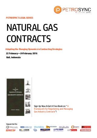 Supported By
PETROSYNC’S LEGAL SERIES
Adapting the Changing Dynamics in Contracting Strategies
22 February—24 February 2016
Bali, Indonesia
NATURALGAS
CONTRACTS
Sign Up Now & Get A Free Book on “ A
Framework for Negotiating and Managing
Gas Industry Contracts”!
 