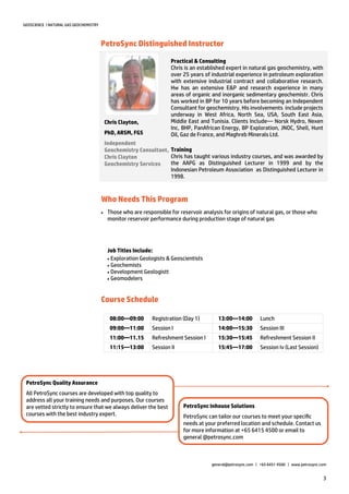 3
GEOSCIENCE | NATURAL GAS GEOCHEMISTRY
PetroSync Distinguished Instructor
Who Needs This Program
Practical & Consulting
Chris is an established expert in natural gas geochemistry, with
over 25 years of industrial experience in petroleum exploration
with extensive industrial contract and collaborative research.
Hw has an extensive E&P and research experience in many
areas of organic and inorganic sedimentary geochemistr. Chris
has worked in BP for 10 years before becoming an Independent
Consultant for geochemistry. His involvements include projects
underway in West Africa, North Sea, USA, South East Asia,
Middle East and Tunisia. Clients Include— Norsk Hydro, Nexen
Inc, BHP, PanAfrican Energy, BP Exploration, JNOC, Shell, Hunt
Oil, Gaz de France, and Maghreb Minerals Ltd.
Training
Chris has taught various industry courses, and was awarded by
the AAPG as Distinguished Lecturer in 1999 and by the
Indonesian Petroleum Association as Distinguished Lecturer in
1998.
Chris Clayton,
PhD, ARSM, FGS
Independent
Geochemistry Consultant,
Chris Clayton
Geochemistry Services
 Those who are responsible for reservoir analysis for origins of natural gas, or those who
monitor reservoir performance during production stage of natural gas
Job Titles Include:
Exploration Geologists & Geoscientists
Geochemists
Development Geologistt
Geomodelers
PetroSync Inhouse Solutions
PetroSync can tailor our courses to meet your specific
needs at your preferred location and schedule. Contact us
for more information at +65 6415 4500 or email to
general @petrosync.com
PetroSync Quality Assurance
All PetroSync courses are developed with top quality to
address all your training needs and purposes. Our courses
are vetted strictly to ensure that we always deliver the best
courses with the best industry expert.
general@petrosync.com | +65 6451 4500 | www.petrosync.com
08:00—09:00 Registration (Day 1) 13:00—14:00 Lunch
09:00—11:00 Session I 14:00—15:30 Session III
11:00—11.15 Refreshment Session I 15:30—15:45 Refreshment Session II
11:15—13:00 Session II 15:45—17:00 Session Iv (Last Session)
Course Schedule
 