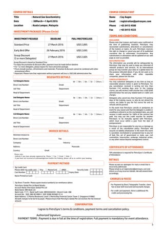 5
By Credit Card:
Please debit my credit card: Visa MasterCard AMEX Security Code:
Card Number: Expiry Date:
Name Printed on Card:
By Direct Transfer: Please quote invoice number(s) on remittance advice
PetroSync Global Pte Ltd Bank Details:
Account Name: PetroSync Global Pte Ltd
Bank Name: DBS Bank Ltd
Bank Code: 7171—Bank Swift Code: DBSSSGSGXXX—Branch Code: 288
Account No: SGD: 288-901898-0 USD: 0288-002682-01-6
Bank Address: 12 Marina Boulevard, Level 3. Marina Bay Financial Centre Tower 3. Singapore 018982.
All bank charges to be borne by payer. Please ensure that PetroSync Global Pte Ltd receives the full invoiced
amount.
Title : Natural Gas Geochemistry
Date : 30March—1 April 2016
Location : Kuala Lumpur, Malaysia
COURSE DETAILS
INVESTMENT PACKAGE DEADLINE FULL MASTERCLASS
Standard Price 27 March 2016 USD 2,895
Early Bird Offer 26 February 2016 USD 2,695
Group Discount
(3 or more Delegates)
27 March 2016 USD 2,605
INVESTMENT PACKAGES (Please Circle)
Group Discount is based on Standard Price
*To enjoy the promotion & discount offer, payment must be made before dateline
* For 7 or more delegates, please inquire for more attractive package.
* Prices include lunches, refreshments and materials. Promotion & discount cannot be combined with other
promotional offers.
* Important: Please note that registration without payment will incur a SGD 200 administration fee.
COURSE CONSULTANT
Name : Cay Aagen
Email : registration@petrosync.com
Phone : +65 6415 4500
Fax : +65 6415 4322
TERMS AND CONDITIONS
DISCLAIMER
Please note that trainers and topics were confirmed at
the time of publishing; however, PetroSync may
necessitate substitutions, alterations or cancellations
of the trainers or topics. As such, PetroSync reserves
the right to change or cancel any part of its published
courseme due to unforeseen circumstances. Any
substitutions or alterations will be updated on our web
page as soon as possible.
DATA PROTECTION
The information you provide will be safeguarded by
PetroSync that may be used to keep you informed of
relevant products and services. As an international
group we may transfer your data on a global basis for
the purpose indicated above. If you do not want us to
share your information with other reputable
companies, please tick this box
CANCELLATION POLICY
You may substitute delegates at any time as long as
reasonable advance notice is given to PetroSync. For
any cancellation received in writing not less than
fourteen (14) working days prior to the training
course, you will receive credit voucher less a SGD $200
administration fee and any related bank or credit card
charges.
Delegates who cancel less than fourteen (14) working
days of the training course, or who do not attend the
course, are liable to pay the full course fee and no
refunds will be granted.
In the event that PetroSync cancels or postpones an
event for any reason and that the delegate is unable or
unwilling to attend in on the rescheduled date, you will
receive a credit voucher for 100% of the contract fee
paid. You may use this credit voucher for another
PetroSync to be mutually agreed with PetroSync,
which must occur within a year from the date of
postponement.
PetroSync is not responsible for any loss or damage as
a result of the cancellation policy. PetroSync will
assume no liability whatsoever in the event this event
is cancelled, rescheduled or postponed due to any Act
of God, fire, act of government or state, war, civil
commotion, insurrection, embargo, industrial action,
or any other reason beyond management control.
CERTIFICATE OF ATTENDANCE
70% attendance is required for PetroSync’s Certificate
of Attendance
DETAILS
Please accept our apologies for mail or email that is
incorrectly addressed.
Please email us at registration@petrosync.com and
inform us of any incorrect details. We will amend them
accordingly.
CHARGES & FEE(S)
- For Payment by Direct Telegraphic Transfer, client
has to bear both local and oversea bank charges.
- For credit card payment, there is additional 4%
credit card processing fee.
1st Delegate Name:
Direct Line Number: Email:
Job Title: Department:
Head of Department:
Mr Mrs Ms Dr Others
2nd Delegate Name:
Direct Line Number: Email:
Job Title: Department:
Head of Department:
Mr Mrs Ms Dr Others
3rd Delegate Name:
Direct Line Number: Email:
Job Title: Department:
Head of Department:
Mr Mrs Ms Dr Others
Attention Invoice to:
Direct Line Number: Fax:
Company: Industry:
Address: Postcode:
Country: Email:
Please note:
- Indicate if you have already registered by Phone Fax Email Web
- If you have not received an acknowledgement before the training, please call us to confirm your booking.
CONFIRMATION
I agree to PetroSync’s terms & conditions, payment terms and cancellation policy.
Authorized Signature:
PAYMENT TERMS : Payment is due in full at the time of registration. Full payment is mandatory for event attendance.
PAYMENT METHOD
INVOICE DETAILS
DELEGATES DETAILS
 