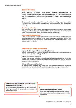 2
Our course is developed to to provide the solid foundation knowledge to your team in order
to maximize your learning benefits and it will helps you to improve your work efficiency and
efficiency.
OFFSHORE | OFFSHORE MARINE OPERATION
How Does This Course Benefits You?
LNG Terminal in UK is scheduled to receive the cargo of
LNG within a period of 10 days.
Do you know that by understanding the LNG Terminal and
Vessel Operation will help you to maximize the success and
minimize the failure?
Improve the Efficiency and Effectiveness in Daily Operation
Improve your work efficiency and effectiveness by understanding an in-depth knowledge on
offshore marine operation and design structure.
Enhance Your Planning Techniques
Enhance your planning techniques by employing proper planning techniques in the various
planning and transfer requirements for offshore marine operation in order to maximize
successful and minimize failures.
Enhance Risk Assessment Techniques
By employ proper qualitative and quantitative risk assessment techniques in offshore
operation in order to provide the safer practices and procedures during various operation.
General Properties Affecting Fire Hazards
Do you know that there is no way for personnel to detect
leaks unless the leak is sufficiently large to create a visible
condensation?
This training program, OFFSHORE MARINE OPERATION, is
developed to provide you a solid foundation of the requirements
for offshore marine operations personnel skill sets and knowledge
base.
general@petrosync.com | +65 6451 4500 | www.petrosync.com
Course Overview
Case History and Exercises
Past case history and several design exercise will be given during the exercise session, it will
helps you to understand in-depth about the offshore marine operation and the environmental
issues that might be impact to your construction design or built process .
Latest Design Techniques Content
Latest design techniques available to the industry are also covered such as lift point design,
barge transportation design stability etc. are also covered. IF you want to have someone with
practical background and knowledge on recent development in this field, then that is where
our instructor is the right fit.
 