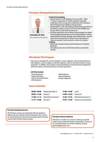 3
OFFSHORE | OFFSHORE MARINE OPERATION
PetroSync Distinguished Instructor
Who Needs This Program
Practical & Consulting
 Master Mariner for BP Shipping from year 2002 - 2009
 17 years of experience in marine operation specialist
undertake marine survey and consultancy work relating to
Marine Engineering in offshore energy sectors.
 Responsible for safe LNG loading and discharge operation for
terminals in various country such as Far East, Middle East,
Europe, North, South America and so on.
 Previous experience was as Marine Superintendent for Wood
Group Engineering Company and his responsibility of marine
superintendent include manage marine department, monitor,
and control and operate the whole marine operations to
make sure project marine systems remain on schedule.
Training
 Effectively manage training and development of Angolan
Nationals
 Site delivery team for CLSICO (China LNG) new build LNG
Vessels
Christopher Mc Dade
International Consultant
 The course is designed for, but not limited to, vessel engineers, LNG terminal operators,
LNG engineers, marine engineers and HSE engineers, who are directly involved in vessel
operations. In addition, this program may be beneficial to commercial and management
staff who require a technical overview of vessel operations.
Job Titles Include:
Vessel Engineers
Vessel Operators
LNG Terminal Operators
LNG Engineers
XXX
HSE Engineers
Marine Engineers
Project Engineers
PetroSync Inhouse Solutions
PetroSync can tailor our courses to meet your specific
needs at your preferred location and schedule. Contact us
for more information at +65 6415 4500 or email to
general @petrosync.com
PetroSync Quality Assurance
All PetroSync courses are developed with top quality to
address all your training needs and purposes. Our courses
are vetted strictly to ensure that we always deliver the best
courses with the best industry expert.
general@petrosync.com | +65 6451 4500 | www.petrosync.com
08:00—09:00 Registration (Day 1) 13:00—14:00 Lunch
09:00—11:00 Session I 14:00—15:30 Session III
11:00—11.15 Refreshment Session I 15:30—15:45 Refreshment Session II
11:15—13:00 Session II 15:45—17:00 Session Iv (Last Session)
Course Schedule
 
