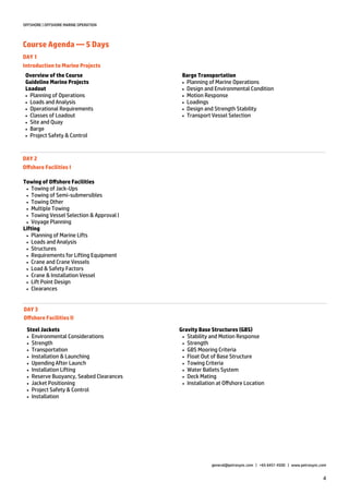 4
OFFSHORE | OFFSHORE MARINE OPERATION
Course Agenda — 5 Days
general@petrosync.com | +65 6451 4500 | www.petrosync.com
DAY 1
Introduction to Marine Projects
Overview of the Course
Guideline Marine Projects
Loadout
 Planning of Operations
 Loads and Analysis
 Operational Requirements
 Classes of Loadout
 Site and Quay
 Barge
 Project Safety & Control
DAY 2
Offshore Facilities I
Towing of Offshore Facilities
 Towing of Jack-Ups
 Towing of Semi-submersibles
 Towing Other
 Multiple Towing
 Towing Vessel Selection & Approval l
 Voyage Planning
Lifting
 Planning of Marine Lifts
 Loads and Analysis
 Structures
 Requirements for Lifting Equipment
 Crane and Crane Vessels
 Load & Safety Factors
 Crane & Installation Vessel
 Lift Point Design
 Clearances
DAY 3
Offshore Facilities II
Steel Jackets
 Environmental Considerations
 Strength
 Transportation
 Installation & Launching
 Upending After Launch
 Installation Lifting
 Reserve Buoyancy, Seabed Clearances
 Jacket Positioning
 Project Safety & Control
 Installation
Barge Transportation
 Planning of Marine Operations
 Design and Environmental Condition
 Motion Response
 Loadings
 Design and Strength Stability
 Transport Vessel Selection
Gravity Base Structures (GBS)
 Stability and Motion Response
 Strength
 GBS Mooring Criteria
 Float Out of Base Structure
 Towing Criteria
 Water Ballets System
 Deck Mating
 Installation at Offshore Location
 
