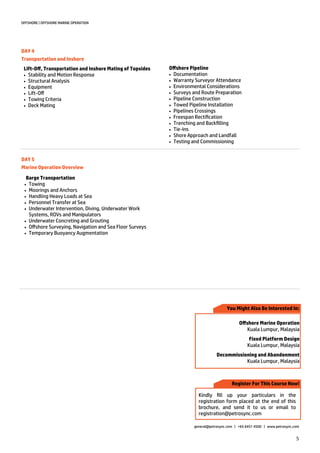 5
OFFSHORE | OFFSHORE MARINE OPERATION
general@petrosync.com | +65 6451 4500 | www.petrosync.com
DAY 4
Transportation and Inshore
Lift-Off, Transportation and Inshore Mating of Topsides
 Stability and Motion Response
 Structural Analysis
 Equipment
 Lift-Off
 Towing Criteria
 Deck Mating
Offshore Pipeline
 Documentation
 Warranty Surveyor Attendance
 Environmental Considerations
 Surveys and Route Preparation
 Pipeline Construction
 Towed Pipeline Installation
 Pipelines Crossings
 Freespan Rectification
 Trenching and Backfilling
 Tie-Ins
 Shore Approach and Landfall
 Testing and Commissioning
DAY 5
Marine Operation Overview
Barge Transportation
 Towing
 Moorings and Anchors
 Handling Heavy Loads at Sea
 Personnel Transfer at Sea
 Underwater Intervention, Diving, Underwater Work
Systems, ROVs and Manipulators
 Underwater Concreting and Grouting
 Offshore Surveying, Navigation and Sea Floor Surveys
 Temporary Buoyancy Augmentation
Register For This Course Now!
You Might Also Be Interested In:
Kindly fill up your particulars in the
registration form placed at the end of this
brochure, and send it to us or email to
registration@petrosync.com
Offshore Marine Operation
Kuala Lumpur, Malaysia
Fixed Platform Design
Kuala Lumpur, Malaysia
Decommissioning and Abandonment
Kuala Lumpur, Malaysia
 