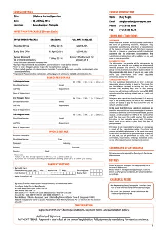 6
By Credit Card:
Please debit my credit card: Visa MasterCard AMEX Security Code:
Card Number: Expiry Date:
Name Printed on Card:
By Direct Transfer: Please quote invoice number(s) on remittance advice
PetroSync Global Pte Ltd Bank Details:
Account Name: PetroSync Global Pte Ltd
Bank Name: DBS Bank Ltd
Bank Code: 7171—Bank Swift Code: DBSSSGSGXXX—Branch Code: 288
Account No: SGD: 288-901898-0 USD: 0288-002682-01-6
Bank Address: 12 Marina Boulevard, Level 3. Marina Bay Financial Centre Tower 3. Singapore 018982.
All bank charges to be borne by payer. Please ensure that PetroSync Global Pte Ltd receives the full invoiced
amount.
Title : Offshore Marine Operation
Date : 16-20 May 2016
Location : Kuala Lumpur, Malaysia
COURSE DETAILS
INVESTMENT PACKAGE DEADLINE FULL MASTERCLASS
Standard Price 13 May 2016 USD 4,295
Early Bird Offer 15 April 2016 USD 4,095
Group Discount
(3 or more Delegates)
13 May 2016
Enjoy 10% discount for
groups of 3
INVESTMENT PACKAGES (Please Circle)
Group Discount is based on Standard Price
*To enjoy the promotion & discount offer, payment must be made before dateline
* For 7 or more delegates, please inquire for more attractive package.
* Prices include lunches, refreshments and materials. Promotion & discount cannot be combined with other
promotional offers.
* Important: Please note that registration without payment will incur a SGD 200 administration fee.
COURSE CONSULTANT
Name : Cay Aagen
Email : registration@petrosync.com
Phone : +65 6415 4500
Fax : +65 6415 4322
TERMS AND CONDITIONS
DISCLAIMER
Please note that trainers and topics were confirmed at
the time of publishing; however, PetroSync may
necessitate substitutions, alterations or cancellations
of the trainers or topics. As such, PetroSync reserves
the right to change or cancel any part of its published
courseme due to unforeseen circumstances. Any
substitutions or alterations will be updated on our web
page as soon as possible.
DATA PROTECTION
The information you provide will be safeguarded by
PetroSync that may be used to keep you informed of
relevant products and services. As an international
group we may transfer your data on a global basis for
the purpose indicated above. If you do not want us to
share your information with other reputable
companies, please tick this box
CANCELLATION POLICY
You may substitute delegates at any time as long as
reasonable advance notice is given to PetroSync. For
any cancellation received in writing not less than
fourteen (14) working days prior to the training
course, you will receive credit voucher less a SGD $200
administration fee and any related bank or credit card
charges.
Delegates who cancel less than fourteen (14) working
days of the training course, or who do not attend the
course, are liable to pay the full course fee and no
refunds will be granted.
In the event that PetroSync cancels or postpones an
event for any reason and that the delegate is unable or
unwilling to attend in on the rescheduled date, you will
receive a credit voucher for 100% of the contract fee
paid. You may use this credit voucher for another
PetroSync to be mutually agreed with PetroSync,
which must occur within a year from the date of
postponement.
PetroSync is not responsible for any loss or damage as
a result of the cancellation policy. PetroSync will
assume no liability whatsoever in the event this event
is cancelled, rescheduled or postponed due to any Act
of God, fire, act of government or state, war, civil
commotion, insurrection, embargo, industrial action,
or any other reason beyond management control.
CERTIFICATE OF ATTENDANCE
70% attendance is required for PetroSync’s Certificate
of Attendance
DETAILS
Please accept our apologies for mail or email that is
incorrectly addressed.
Please email us at registration@petrosync.com and
inform us of any incorrect details. We will amend them
accordingly.
CHARGES & FEE(S)
- For Payment by Direct Telegraphic Transfer, client
has to bear both local and oversea bank charges.
- For credit card payment, there is additional 4%
credit card processing fee.
1st Delegate Name:
Direct Line Number: Email:
Job Title: Department:
Head of Department:
Mr Mrs Ms Dr Others
2nd Delegate Name:
Direct Line Number: Email:
Job Title: Department:
Head of Department:
Mr Mrs Ms Dr Others
3rd Delegate Name:
Direct Line Number: Email:
Job Title: Department:
Head of Department:
Mr Mrs Ms Dr Others
Attention Invoice to:
Direct Line Number: Fax:
Company: Industry:
Address: Postcode:
Country: Email:
Please note:
- Indicate if you have already registered by Phone Fax Email Web
- If you have not received an acknowledgement before the training, please call us to confirm your booking.
CONFIRMATION
I agree to PetroSync’s terms & conditions, payment terms and cancellation policy.
Authorized Signature:
PAYMENT TERMS : Payment is due in full at the time of registration. Full payment is mandatory for event attendance.
PAYMENT METHOD
INVOICE DETAILS
DELEGATES DETAILS
 