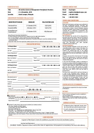 6
By Credit Card:
Please debit my credit card: Visa MasterCard AMEX Security Code:
Card Number: Expiry Date:
Name Printed on Card:
By Direct Transfer: Please quote invoice number(s) on remittance advice
PetroSync Global Pte Ltd Bank Details:
Account Name: PetroSync Global Pte Ltd
Bank Name: DBS Bank Ltd
Bank Code: 7171—Bank Swift Code: DBSSSGSGXXX—Branch Code: 288
Account No: SGD: 288-901898-0 USD: 0288-002682-01-6
Bank Address: 12 Marina Boulevard, Level 3. Marina Bay Financial Centre Tower 3. Singapore 018982.
All bank charges to be borne by payer. Please ensure that PetroSync Global Pte Ltd receives the full invoiced
amount.
Title : Oil and Gas Contract Management: Principles & Practices
Date : 2—6 November, 2015
Location : Kuala Lumpur, Malaysia
COURSE DETAILS
INVESTMENT PACKAGE DEADLINE FULL MASTERCLASS
Standard Price 27 October 2015 SGD 5,995
Early Bird Offer 2 October 2015 SGD 5,795
Group Discount
(3 and above)
27 October 2015 10% Discount
INVESTMENT PACKAGES (Please Circle)
Group Discount is based on Standard Price
*To enjoy the promotion & discount offer, payment must be made before dateline
* For 7 or more delegates, please inquire for more attractive package.
* Prices include lunches, refreshments and materials. Promotion & discount cannot be combined with other
promotional offers.
* Important: Please note that registration without payment will incur a SGD 200 administration fee.
COURSE CONSULTANT
Name : Cay Aagen
Email : registration@petrosync.com
Phone : +65 6415 4500
Fax : +65 6415 4322
TERMS AND CONDITIONS
DISCLAIMER
Please note that trainers and topics were confirmed at
the time of publishing; however, PetroSync may
necessitate substitutions, alterations or cancellations
of the trainers or topics. As such, PetroSync reserves
the right to change or cancel any part of its published
courseme due to unforeseen circumstances. Any
substitutions or alterations will be updated on our web
page as soon as possible.
DATA PROTECTION
The information you provide will be safeguarded by
PetroSync that may be used to keep you informed of
relevant products and services. As an international
group we may transfer your data on a global basis for
the purpose indicated above. If you do not want us to
share your information with other reputable
companies, please tick this box
CANCELLATION POLICY
You may substitute delegates at any time as long as
reasonable advance notice is given to PetroSync. For
any cancellation received in writing not less than
fourteen (14) working days prior to the training
course, you will receive credit voucher less a SGD $200
administration fee and any related bank or credit card
charges.
Delegates who cancel less than fourteen (14) working
days of the training course, or who do not attend the
course, are liable to pay the full course fee and no
refunds will be granted.
In the event that PetroSync cancels or postpones an
event for any reason and that the delegate is unable or
unwilling to attend in on the rescheduled date, you will
receive a credit voucher for 100% of the contract fee
paid. You may use this credit voucher for another
PetroSync to be mutually agreed with PetroSync,
which must occur within a year from the date of
postponement.
PetroSync is not responsible for any loss or damage as
a result of the cancellation policy. PetroSync will
assume no liability whatsoever in the event this event
is cancelled, rescheduled or postponed due to any Act
of God, fire, act of government or state, war, civil
commotion, insurrection, embargo, industrial action,
or any other reason beyond management control.
CERTIFICATE OF ATTENDANCE
70% attendance is required for PetroSync’s Certificate
of Attendance
DETAILS
Please accept our apologies for mail or email that is
incorrectly addressed.
Please email us at registration@petrosync.com and
inform us of any incorrect details. We will amend them
accordingly.
CHARGES & FEE(S)
- For Payment by Direct Telegraphic Transfer, client
has to bear both local and oversea bank charges.
- For credit card payment, there is additional 4%
credit card processing fee.
1st Delegate Name:
Direct Line Number: Email:
Job Title: Department:
Head of Department:
Mr Mrs Ms Dr Others
2nd Delegate Name:
Direct Line Number: Email:
Job Title: Department:
Head of Department:
Mr Mrs Ms Dr Others
3rd Delegate Name:
Direct Line Number: Email:
Job Title: Department:
Head of Department:
Mr Mrs Ms Dr Others
Attention Invoice to:
Direct Line Number: Fax:
Company: Industry:
Address: Postcode:
Country: Email:
Please note:
- Indicate if you have already registered by Phone Fax Email Web
- If you have not received an acknowledgement before the training, please call us to confirm your booking.
CONFIRMATION
I agree to PetroSync’s terms & conditions, payment terms and cancellation policy.
Authorized Signature:
PAYMENT TERMS : Payment is due in full at the time of registration. Full payment is mandatory for event attendance.
PAYMENT METHOD
INVOICE DETAILS
DELEGATES DETAILS
 