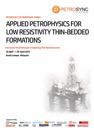 Supported By
PETROSYNC’S PETROPHYSICS SERIES
Overcome the Challenges in Exploring Thin Bed Reservoirs
26 April — 28 April 2016
Kuala Lumpur, Malaysia
APPLIEDPETROPHYSICSFOR
LOWRESISTIVITYTHIN-BEDDED
FORMATIONS
 