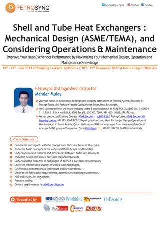 Course Objectives
Supported by
PetroSync Global Pte Ltd PetroSync PetroSync
Shell and Tube Heat Exchangers :
Mechanical Design (ASME/TEMA), and
Considering Operations & Maintenance
Improve Your Heat Exchanger Performance by Maximizing Your Mechanical Design, Operation and
Maintenance Knowledge
19th
- 23rd
June 2023 at Bandung / Jakarta, Indonesia | 18th
- 22nd
December 2023 at Kuala Lumpur, Malaysia
Petrosync Distinguished Instructor
Mandar Mulay
20 years hands on experience in design and integrity assessment of Piping Systems, Reactors &
StorageTanks, and Pressure Vessels Codes, Power Boiler, Heat Exchanger.
Well conversant with the major industry codes & standards such as ASME PCC-2, ASME Sec. I, ASME B
31.1, B31.3 , B31.4 and B31.8, ASME Sec VIII, BS-5500,TEMA, API -650, IS 803, API 579, etc.
He has conductedTraining Courses (ASME Section Itraining co urs e, ASME B 31.3T
ra
in
in
g
C
o
u
rs
e Piping Codes, ASME Section VIII
training course, API 579,ASME PCC-2 Repair practices, and Heat Exchanger Design Operations &
Maintenance) in Saudi Arabia, Qatar, Bahrain and UAE for engineers from companies like Saudi
Aramco, SABIC group ofCompanies, Qatar Petroleumengineering course, ADNOC, BAPCO, Gulf Petrochemicals
Familiarize participants with the concepts and technical terms of the codes
Know the basic concepts of the codes and their design fundamentals
Understand salient features and differences between codes and standards
Know the design of pressure parts and major components
Understand the problems in exchangers in-service & corrosion related issues
Learn the maintenance aspects in shell & tube exchangers.
Get introduced to the repair techniques and considerations.
Discover the fabrication requirements, assembly and welding requirements.
NDE and Inspection procedures
Pressure testing
General requirements for ASME certification
 