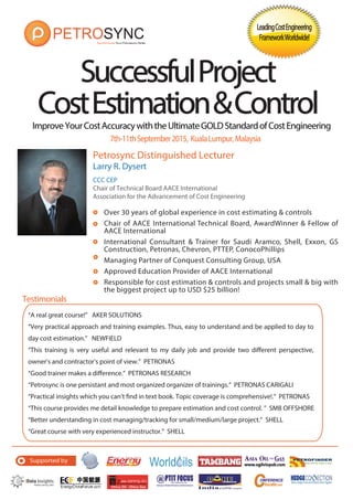 ImproveYourCostAccuracywiththeUltimateGOLDStandardofCostEngineering
SuccessfulProject
CostEstimation&ControlCostEstimation&Control
Testimonials
Petrosync Distinguished Lecturer
Larry R. Dysert
CCC CEP
Chair of Technical Board AACE International
Association for the Advancement of Cost Engineering
Over 30 years of global experience in cost estimating & controls
Chair of AACE International Technical Board, AwardWinner & Fellow of
AACE International
International Consultant & Trainer for Saudi Aramco, Shell, Exxon, GS
Construction, Petronas, Chevron, PTTEP, ConocoPhillips
Managing Partner of Conquest Consulting Group, USA
Approved Education Provider of AACE International
Responsible for cost estimation & controls and projects small & big with
the biggest project up to USD $25 billion!
LeadingCostEngineeringLeadingCostEngineering
FrameworkWorldwide!FrameworkWorldwide!
7th-11thSeptember2015, KualaLumpur,Malaysia
Supported by
“A real great course!” AKER SOLUTIONS
“Very practical approach and training examples. Thus, easy to understand and be applied to day to
day cost estimation.” NEWFIELD
“This training is very useful and relevant to my daily job and provide two different perspective,
owner’s and contractor’s point of view.” PETRONAS
“Good trainer makes a difference.” PETRONAS RESEARCH
“Petrosync is one persistant and most organized organizer of trainings.” PETRONAS CARIGALI
“Practical insights which you can’t find in text book. Topic coverage is comprehensive!.” PETRONAS
“This course provides me detail knowledge to prepare estimation and cost control. ” SMB OFFSHORE
“Better understanding in cost managing/tracking for small/medium/large project.” SHELL
“Great course with very experienced instructor.” SHELL
 