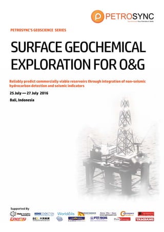 Supported By
PETROSYNC’S GEOSCIENCE SERIES
Reliably predict commercially viable reservoirs through integration of non-seismic
hydrocarbon detection and seismic indicators
25 July — 27 July 2016
Bali, Indonesia
SURFACEGEOCHEMICAL
EXPLORATIONFORO&G
 