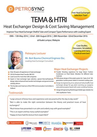 Supported by
09th-13thMay2016 | 22nd-26thAugust2016 | 28thNovember-02ndDecember2016
atKualaLumpur,Malaysia
ImproveYourHeatExchangerShell&TubeandCompactTypesPerformancewithLeadingExpert
Petrosync Lecturer
“Large amount of know-how and experience and very practical for the day to day work!”
“Bert is able to make the right connection between the theory and practical issues of heat
exchangers!”
“Much know-how presented in an calm and orderly way with good examples!”
“This is an expert and has many usefull examples!”
“Happy to have had this lecture from expert Bert!”
TEMA&HTRITEMA&HTRI
Testimonials
CaseStudies,
Discussion,Simulation
Learningandmany
Practicalexercises!
Mr. Bert Boxma Chemical Engineer Bsc.
Leading Heat Exchanger Consultant
CEO & President Heat Transfer ABC B.V
Lead course for more than 200 companies
Expert in heat exchanger type selection, special thermal/hydraulic
design,latestenhancedheattransfertechnologiesandgovernmental
subsidy advices
Major Heat Exchanger Projects
FEED phase design of Aircooled system for “state of art” 4th
generation nuclear power station in transient cooling cycle
Design&EngineeringWorldlargestKettletypereboilersfor
LNG Liquifaction Trains.
Heat Exchanger Design & Cost Saving Management
Design & engineering of an advanced helical baffle heat
exchanger design for gas plant warming up cryogenic
subcooled propane liquid with water avoiding freezing
Trouble Shooting experience for large Steam Turbine
Condensers on Fluid Elastic Vibration for different tube
materials
FreeHeatExchanger
SelectionTool!
Over 30 years of experience in heat exchanger
ThefounderandChairmanoftheHTRICommunicationCommitteein
Holland
 