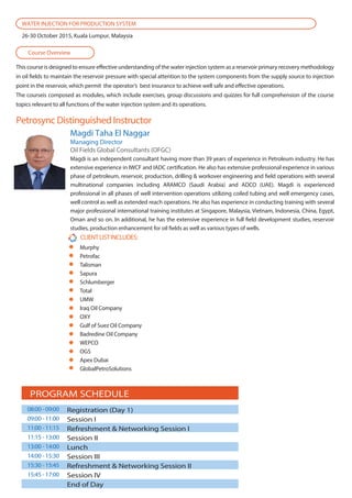 This course is designed to ensure effective understanding of the water injection system as a reservoir primary recovery methodology
in oil fields to maintain the reservoir pressure with special attention to the system components from the supply source to injection
point in the reservoir, which permit the operator’s best insurance to achieve well safe and effective operations.
The courseis composed as modules, which include exercises, group discussions and quizzes for full comprehension of the course
topics relevant to all functions of the water injection system and its operations.
Petrosync Distinguished Instructor
Course Overview
WATER INJECTION FOR PRODUCTION SYSTEM
26-30 October 2015, Kuala Lumpur, Malaysia
CLIENTLISTINCLUDES:
Murphy
Petrofac
Talisman
Sapura
Schlumberger
Total
UMW
Iraq Oil Company
OXY
Gulf of Suez Oil Company
Badredine Oil Company
WEPCO
OGS
Apex Dubai
GlobalPetroSolutions
Magdi is an independent consultant having more than 39 years of experience in Petroleum industry. He has
extensive experience in IWCF and IADC certification. He also has extensive professional experience in various
phase of petroleum, reservoir, production, drilling & workover engineering and field operations with several
multinational companies including ARAMCO (Saudi Arabia) and ADCO (UAE). Magdi is experienced
professional in all phases of well intervention operations utilizing coiled tubing and well emergency cases,
well control as well as extended reach operations. He also has experience in conducting training with several
major professional international training institutes at Singapore, Malaysia, Vietnam, Indonesia, China, Egypt,
Oman and so on. In additional, he has the extensive experience in full field development studies, reservoir
studies, production enhancement for oil fields as well as various types of wells.
Magdi Taha El Naggar
Managing Director
Oil Fields Global Consultants (OFGC)
PROGRAM SCHEDULE
Registration (Day 1)
Session I
Refreshment & Networking Session I
Session II
Lunch
Session III
Refreshment & Networking Session II
Session IV
End of Day
08:00 - 09:00
09:00 - 11:00
11:00 - 11:15
11:15 - 13:00
13:00 - 14:00
14:00 - 15:30
15:30 - 15:45
15:45 - 17:00
 