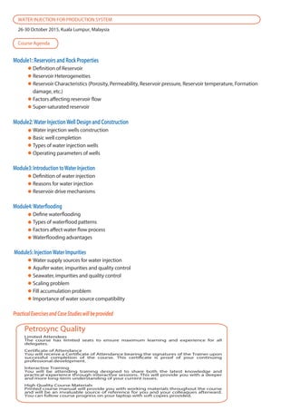 Module1: Reservoirs and Rock Properties
Definition of Reservoir
Reservoir Heterogeneities
Reservoir Characteristics (Porosity, Permeability, Reservoir pressure, Reservoir temperature, Formation
damage, etc.)
Factors affecting reservoir flow
Super-saturated reservoir
Module2:Water InjectionWell Design and Construction
Water injection wells construction
Basic well completion
Types of water injection wells
Operating parameters of wells
Module3: Introduction toWater Injection
Definition of water injection
Reasons for water injection
Reservoir drive mechanisms
Module4:Waterflooding
Define waterflooding
Types of waterflood patterns
Factors affect water flow process
Waterflooding advantages
Module5: InjectionWater Impurities
Water supply sources for water injection
Aquifer water, impurities and quality control
Seawater, impurities and quality control
Scaling problem
Fill accumulation problem
Importance of water source compatibility
PracticalExercisesandCaseStudieswillbeprovided
Limited Attendees
The course has limited seats to ensure maximum learning and experience for all
delegates.
Certificate of Attendance
You will receive a Certificate of Attendance bearing the signatures of the Trainer upon
successful completion of the course. This certificate is proof of your continuing
professional development.
Interactive Training
You will be attending training designed to share both the latest knowledge and
practical experience through interactive sessions. This will provide you with a deeper
and more long-term understanding of your current issues.
High Quality Course Materials
Printed course manual will provide you with working materials throughout the course
and will be an invaluable source of reference for you and your colleagues afterward.
You can follow course progress on your laptop with soft copies provided.
Petrosync Quality
WATER INJECTION FOR PRODUCTION SYSTEM
26-30 October 2015, Kuala Lumpur, Malaysia
Course Agenda
 
