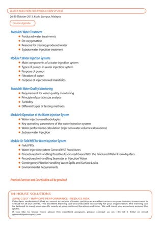SAVE COST • IMPROVE PERFORMANCE • REDUCE RISK
PetroSync understands that in current economic climate, getting an excellent return on your training investment is
critical for all our clients. This excellent training can be conducted exclusively for your organization. The training can
be tailored to meet your specific needs at your preferred location and time. We will meet you anywhere around the
globe.
If you like to know more about this excellent program, please contact us on +65 6415 4502 or email
general@petrosync.com
IN-HOUSE SOLUTIONS
WATER INJECTION FOR PRODUCTION SYSTEM
26-30 October 2015, Kuala Lumpur, Malaysia
Module6:WaterTreatment
Produced water treatments
De-oxygenation
Reasons for treating produced water
Subsea water injection treatment
Module7:Water Injection Systems
Main components of a water injection system
Types of pumps in water injection system
Purpose of pumps
Filtration of water
Purpose of injection well manifolds
Module8:Water Quality Monitoring
Requirement for water quality monitoring
Principle of particle size analysis
Turbidity
Different types of testing methods
Module9: Operation of theWater Injection System
Water injection methodologies
Key operating parameters of the water injection system
Water performance calculation (Injection water volume calculations)
Subsea water injection
Module10: Field HSE forWater Injection System
Field PPEs
Water Injection system General HSE Procedures
Procedures for Handling Possible Associated Gases With the Produced Water From Aquifers.
Procedures for Handling Seawater as Injection Water
Contingency Plan for Handling Water Spills and Surface Leaks
Environmental Requirements
PracticalExercisesandCaseStudieswillbeprovided
Course Agenda
 