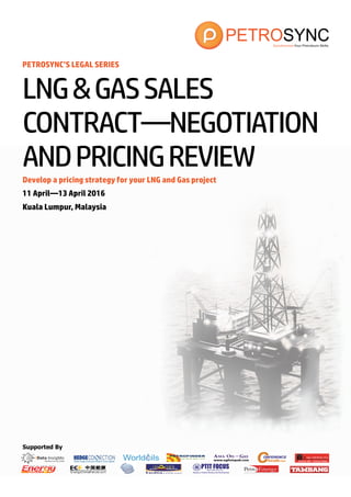 Supported By
PETROSYNC’S LEGAL SERIES
Develop a pricing strategy for your LNG and Gas project
11 April—13 April 2016
Kuala Lumpur, Malaysia
LNG&GASSALES
CONTRACT—NEGOTIATION
ANDPRICINGREVIEW
 