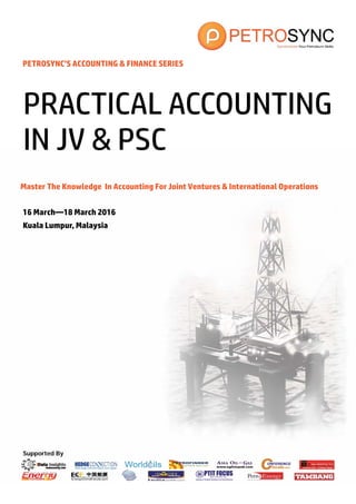 Supported By
PETROSYNC’S ACCOUNTING & FINANCE SERIES
Master The Knowledge In Accounting For Joint Ventures & International Operations
16 March—18 March 2016
Kuala Lumpur, Malaysia
PRACTICAL ACCOUNTING
IN JV & PSC
 