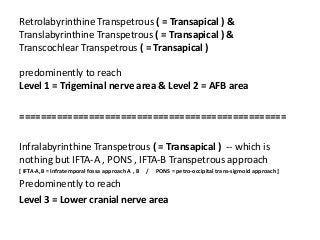 Retrolabyrinthine Transpetrous ( = Transapical ) &
Translabyrinthine Transpetrous ( = Transapical ) &
Transcochlear Transpetrous ( = Transapical )
predominently to reach
Level 1 = Trigeminal nerve area & Level 2 = AFB area
==================================================
Infralabyrinthine Transpetrous ( = Transapical ) -- which is
nothing but IFTA-A , PONS , IFTA-B Transpetrous approach
[ IFTA-A,B = Infratemporal fossa approach A , B / PONS = petro-occipital trans-sigmoid approach ]
Predominently to reach
Level 3 = Lower cranial nerve area
 